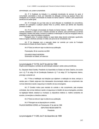 A Lei n. 8.666/93 e sua aplicação pelo Tribunal de Contas do Estado de Santa Catarina
197
administração, uso, posse e propriedade.
Art. 2º A finalidade da licitação é a prestação terceirizada de serviços de apoio à
comunidade universitária e local, por intermédio da utilização onerosa de espaços físicos das
instalações da Fundação Universidade do Estado de Santa Catarina - UDESC, para proporcionar
benefícios de caráter geral.
Art. 3º A licitação de que trata esta Lei será efetuada na modalidade de concorrência,
podendo ser outorgada a qualquer pessoa física ou jurídica, desde que atenda aos requisitos
previstos no edital.
Art. 4º A Fundação Universidade do Estado de Santa Catarina - UDESC - deverá firmar
contrato subsidiário a esta Lei com o licitante vencedor do certame, para pormenorizar as demais
obrigações e direitos das partes, inclusive os relativos à indenização no caso de revogação antes do
prazo fixado sem culpa da entidade concedente.
Parágrafo único. O contrato referido no caput deste artigo deverá contemplar, igualmente,
todas as regras e diretrizes previstas no Edital, sob pena de ser considerado nulo.
Art. 5º As despesas com a execução desta Lei correrão por conta da Fundação
Universidade do Estado de Santa Catarina – UDESC.
Art. 6º Esta Lei entra em vigor na data de sua publicação.
Florianópolis, 09 de novembro de 2004
EDUARDO PINHO MOREIRA
Governador do Estado, em exercício
Lei promulgada nº 10.732, de 07 de abril de 1998
Dispõe sobre licitações e contratos da administração estadual e adota outras providências.
Eu, Deputado Neodi Saretta, Presidente da Assembléia do Estado de Santa Catarina, de acordo
com o § 7º do artigo 54 da Constituição Estadual e § 1º do artigo 217 do Regimento Interno,
promulgo a presente Lei:
Art. 1º Para a habilitação nas licitações que objetivem a realização de obras, serviços e
vendas para o Estado exigir-se-á dos interessados documentação relativa ao cumprimento das
normas referentes à saúde e segurança no trabalho de seus empregados.
Art. 2º Constitui motivo para rescisão do contrato o não cumprimento, pela empresa
contratada, das normas relativas à saúde e à segurança no trabalho de seus empregados, previstas
na legislação federal, estadual ou municipal, ou dispositivos relativos à, matéria constantes de
acordos, convenções ou dissídios coletivos.
Art. 3º Esta Lei entra em vigor na data de sua publicação.
Art. 4º Revogam-se as disposições em contrário.
PALÁCIO BARRIGA VERDE, em Florianópolis, 07 de abril de 1998
DEPUTADO NEODI SARETTA
Presidente
Lei promulgada nº 11.283, de 21 de dezembro de 1999
 