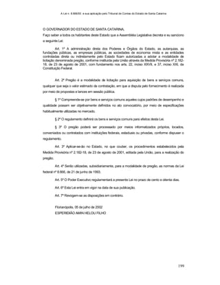 A Lei n. 8.666/93 e sua aplicação pelo Tribunal de Contas do Estado de Santa Catarina
199
O GOVERNADOR DO ESTADO DE SANTA CATARINA,
Faço saber a todos os habitantes deste Estado que a Assembléia Legislativa decreta e eu sanciono
a seguinte Lei:
Art. 1º A administração direta dos Poderes e Órgãos do Estado, as autarquias, as
fundações públicas, as empresas públicas, as sociedades de economia mista e as entidades
controladas direta ou indiretamente pelo Estado ficam autorizadas a adotar a modalidade de
licitação denominada pregão, conforme instituída pela União através da Medida Provisória nº 2.182-
18, de 23 de agosto de 2001, com fundamento nos arts. 22, inciso XXVII, e 37, inciso XXI, da
Constituição Federal.
Art. 2º Pregão é a modalidade de licitação para aquisição de bens e serviços comuns,
qualquer que seja o valor estimado da contratação, em que a disputa pelo fornecimento é realizada
por meio de propostas e lances em sessão pública.
§ 1º Compreende-se por bens e serviços comuns aqueles cujos padrões de desempenho e
qualidade possam ser objetivamente definidos no ato convocatório, por meio de especificações
habitualmente utilizadas no mercado.
§ 2º O regulamento definirá os bens e serviços comuns para efeitos desta Lei.
§ 3º O pregão poderá ser processado por meios informatizados próprios, locados,
conveniados ou contratados com instituições federais, estaduais ou privadas, conforme dispuser o
regulamento.
Art. 3º Aplicar-se-ão no Estado, no que couber, os procedimentos estabelecidos pela
Medida Provisória nº 2.182-18, de 23 de agosto de 2001, editada pela União, para a realização do
pregão.
Art. 4º Serão utilizadas, subsidiariamente, para a modalidade de pregão, as normas da Lei
federal nº 8.666, de 21 de junho de 1993.
Art. 5º O Poder Executivo regulamentará a presente Lei no prazo de cento e oitenta dias.
Art. 6º Esta Lei entra em vigor na data de sua publicação.
Art. 7º Revogam-se as disposições em contrário.
Florianópolis, 05 de julho de 2002
ESPERIDIÃO AMIN HELOU FILHO
 