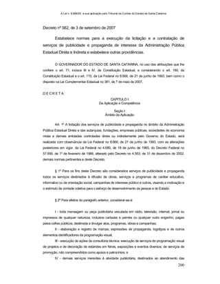 A Lei n. 8.666/93 e sua aplicação pelo Tribunal de Contas do Estado de Santa Catarina
200
Decreto nº 582, de 3 de setembro de 2007
Estabelece normas para a execução da licitação e a contratação de
serviços de publicidade e propaganda de interesse da Administração Pública
Estadual Direta e Indireta e estabelece outras providências.
O GOVERNADOR DO ESTADO DE SANTA CATARINA, no uso das atribuições que lhe
confere o art. 71, incisos III e IV, da Constituição Estadual, e considerando o art. 180, da
Constituição Estadual e o art. 115, da Lei Federal no 8.666, de 21 de junho de 1993, bem como o
disposto na Lei Complementar Estadual no 381, de 7 de maio de 2007,
D E C R E T A:
CAPÍTULO I
Da Aplicação e Competência
Seção I
Âmbito da Aplicação
Art. 1º A licitação dos serviços de publicidade e propaganda no âmbito da Administração
Pública Estadual Direta e das autarquias, fundações, empresas públicas, sociedades de economia
mista e demais entidades controladas direta ou indiretamente pelo Governo do Estado, será
realizada com observância da Lei Federal no 8.666, de 21 de junho de 1993, com as alterações
posteriores em vigor, da Lei Federal no 4.680, de 18 de junho de 1965, do Decreto Federal no
57.690, de 1º de fevereiro de 1966, alterado pelo Decreto no 4.563, de 31 de dezembro de 2002,
demais normas pertinentes e deste Decreto.
§ 1º Para os fins deste Decreto são considerados serviços de publicidade e propaganda
todos os serviços destinados à difusão de obras, serviços e programas de caráter educativo,
informativo ou de orientação social, campanhas de interesse público e outros, visando a motivação e
o estímulo da vontade coletiva para o esforço de desenvolvimento da pessoa e do Estado.
§ 2º Para efeitos do parágrafo anterior, considerar-se-á:
I - toda mensagem ou peça publicitária veiculada em rádio, televisão, internet, jornal ou
impressos de qualquer natureza, inclusive cartazes e painéis ou qualquer outro engenho, pagas
pelos cofres públicos, destinada a divulgar atos, programas, obras e campanhas;
II - elaboração e registro de marcas, expressões de propaganda, logotipos e de outros
elementos identificadores da programação visual;
III - execução de ações de consultoria técnica; execução de serviços de programação visual
de projetos e de decoração de estandes em feiras, exposições e eventos diversos; de serviços de
promoção, não compreendidos como apoios e patrocínios; e
IV - demais serviços inerentes à atividade publicitária, destinados ao atendimento das
 