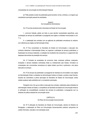 A Lei n. 8.666/93 e sua aplicação pelo Tribunal de Contas do Estado de Santa Catarina
201
necessidades de comunicação da Administração Estadual.
§ 3º Não poderão constar da publicidade governamental, nomes, símbolos, ou imagens que
caracterizem promoção pessoal de autoridades.
Seção II
Da Competência Administrativa
Art. 2º Incumbe privativamente à Secretaria de Estado de Comunicação:
I - promover licitação, global, por lotes ou para atender necessidades específicas, para
contratação de serviços de publicidade e propaganda dos órgãos e entidades mencionadas no art.
1º; e
II - a celebração dos contratos com as agências de publicidade vencedoras do certame,
com referência aos órgãos da Administração Direta.
Art. 3º Fica concentrada na Secretaria de Estado de Comunicação a execução dos
contratos referentes à Administração Direta, em especial a solicitação de serviços publicitários, a
fiscalização dos serviços realizados, a avaliação dos resultados das campanhas e o pagamento das
despesas decorrentes da prestação dos serviços.
Art. 4º Compete às sociedades de economia mista, empresas públicas, autarquias,
fundações e demais entidades controladas direta ou indiretamente pelo Estado, formalizar as
contratações das concorrentes vencedoras do objeto licitado que lhes é pertinente e dar plena
execução as avenças.
Art. 5º Os serviços de publicidade e propaganda de interesse da comunidade e dos órgãos
da Administração Direta e entidades da Administração Indireta do Estado, previstos neste Decreto,
deverão ser submetidos à prévia aprovação da Secretaria de Estado de Comunicação, sendo
vedada qualquer ação publicitária sem a competente autorização.
Parágrafo único. No que se refere à execução dos contratos, celebrados pelas entidades da
administração indireta do Estado, a competência da Secretaria de Estado de Comunicação limita-se
à verificação da compatibilidade conceitual dos serviços de publicidade e propaganda com as
diretrizes da política estadual de comunicação social.
CAPÍTULO II
Do Plano de Comunicação Governamental
Art. 6º É atribuição da Secretaria de Estado de Comunicação, através da Diretoria de
Divulgação, a elaboração do Plano de Comunicação Governamental contendo campanhas de
caráter informativo, educativo e de orientação social.
 