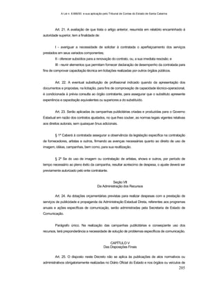 A Lei n. 8.666/93 e sua aplicação pelo Tribunal de Contas do Estado de Santa Catarina
205
Art. 21. A avaliação de que trata o artigo anterior, resumida em relatório encaminhado à
autoridade superior, tem a finalidade de:
I - averiguar a necessidade de solicitar à contratada o aperfeiçoamento dos serviços
prestados em seus variados componentes;
II - oferecer subsídios para a renovação do contrato, ou, a sua imediata rescisão; e
III - reunir elementos que permitam fornecer declaração de desempenho da contratada para
fins de comprovar capacitação técnica em licitações realizadas por outros órgãos públicos.
Art. 22. A eventual substituição de profissional indicado quando da apresentação dos
documentos e propostas, na licitação, para fins de comprovação de capacidade técnico-operacional,
é condicionada à prévia consulta ao órgão contratante, para assegurar que o substituto apresente
experiência e capacitação equivalentes ou superiores a do substituído.
Art. 23. Serão aplicadas às campanhas publicitárias criadas e produzidas para o Governo
Estadual em razão dos contratos ajustados, no que lhes couber, as normas legais vigentes relativas
aos direitos autorais, sem quaisquer ônus adicionais.
§ 1º Caberá à contratada assegurar a observância da legislação específica na contratação
de fornecedores, artistas e outros, firmando as avenças necessárias quanto ao direito de uso de
imagem, idéias, campanhas, bem como, para sua reutilização.
§ 2º Se do uso de imagem ou contratação de artistas, shows e outros, por período de
tempo necessário ao pleno êxito da campanha, resultar acréscimo de despesa, o ajuste deverá ser
previamente autorizado pelo ente contratante.
Seção VII
Da Administração dos Recursos
Art. 24. As dotações orçamentárias previstas para realizar despesas com a prestação de
serviços de publicidade e propaganda da Administração Estadual Direta, referentes aos programas
anuais e ações específicas de comunicação, serão administradas pela Secretaria de Estado de
Comunicação.
Parágrafo único. Na realização das campanhas publicitárias e conseqüente uso dos
recursos, terá preponderância a necessidade de solução de problemas específicos de comunicação.
CAPÍTULO V
Das Disposições Finais
Art. 25. O disposto neste Decreto não se aplica às publicações de atos normativos ou
administrativos obrigatoriamente realizadas no Diário Oficial do Estado e nos órgãos ou veículos de
 