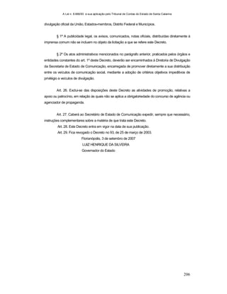 A Lei n. 8.666/93 e sua aplicação pelo Tribunal de Contas do Estado de Santa Catarina
206
divulgação oficial da União, Estados-membros, Distrito Federal e Municípios.
§ 1º A publicidade legal, os avisos, comunicados, notas oficiais, distribuídas diretamente à
imprensa comum não se incluem no objeto da licitação a que se refere este Decreto.
§ 2º Os atos administrativos mencionados no parágrafo anterior, praticados pelos órgãos e
entidades constantes do art. 1º deste Decreto, deverão ser encaminhados à Diretoria de Divulgação
da Secretaria de Estado de Comunicação, encarregada de promover diretamente a sua distribuição
entre os veículos de comunicação social, mediante a adoção de critérios objetivos impeditivos de
privilégio a veículos de divulgação.
Art. 26. Exclui-se das disposições deste Decreto as atividades de promoção, relativas a
apoio ou patrocínio, em relação às quais não se aplica a obrigatoriedade do concurso de agência ou
agenciador de propaganda.
Art. 27. Caberá ao Secretário de Estado de Comunicação expedir, sempre que necessário,
instruções complementares sobre a matéria de que trata este Decreto.
Art. 28. Este Decreto entra em vigor na data de sua publicação.
Art. 29. Fica revogado o Decreto no 93, de 25 de março de 2003.
Florianópolis, 3 de setembro de 2007
LUIZ HENRIQUE DA SILVEIRA
Governador do Estado
 