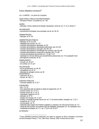 A Lei n. 8.666/93 e sua aplicação pelo Tribunal de Contas do Estado de Santa Catarina
207
Índice alfabético-remissivo3
Lei n. 8.666/93 – Lei Geral de Licitações
AÇÃO PENAL PÚBLICA INCONDICIONADA
- Ministério Público; competência: art. 100
AÇÕES
- alienação; móveis; dispensa de licitação; disposições; venda de: art. 17, inc. II, alínea “c”
ADJUDICAÇÃO
- procedimento da licitação; documentação; ato de: art. 38, VII
ADMINISTRAÇÃO
- definição: art. 6º, XII
ADMINISTRAÇÃO PÚBLICA
- definição: art. 6º, XI e XII
- adaptação das normas: art. 118
- contratos administrativos; alterações: art. 65
- contratos administrativos; disposições preliminares: arts. 54 a 59
- contratos administrativos; execução: arts. 66 a 76
- contratos administrativos; formalização dos contratos: arts. 60 a 64
- contratos administrativos; inexecução e rescisão: arts. 77 a 80
- controle das despesas decorrentes: art. 113, §§ 1º e 2º
- expedição de normas relativas aos procedimentos operacionais: art. 115 e parágrafo único'
- prerrogativas contratuais: art. 58
ADIMPLEMENTO
- conceito: art. 40, § 3º
- do contrato: art. 31, § 2º
ADJUDICAÇÃO
- ato do procedimento: art. 38, VII
- competência: art. 43, VI
- obtenção de vantagem (crime): art. 90
ADVERTÊNCIA
- cabimento: art. 87, I
- recurso: art. 109, I, “f”
AGENTES PÚBLICOS
- condutas vedadas: art. 3º, § 1º
ALIENAÇÕES
- arts. 17 a 19
- bens adquiridos pela via judicial ou dação em pagamento: art. 19
- quando imóveis: art. 17, inc. I
- quando móveis: art. 17, inc. II
- contratação; exigência: art. 22
- definição: art. 6º, IV
- doação com encargo: art. 17, § 4º
- imóveis; concessão de direito real de uso: art. 17, § imóveis doados; cessação: art. 17, § 1º
- investidura: art. 17, § 3º
- normas gerais:: art. 12
- realizadas pelos órgãos dos Poderes Legislativo e Judiciário e do Tribunal de Contas: art. 117
- venda de bens imóveis; concorrência; fase de habilitação; disposições: art. 18 e parágrafo único
- modalidade de licitação: art. 17, I; art. 17, § 6º e art. 23, § 3º
ALTERAÇÃO
3
Índice alfabético-remissivo elaborado com base no exposto na Obra Licitações e Contratos
da Administração Pública, 7ª ed., São Paulo: Saraiva, 2000. Acréscimos do autor.
 