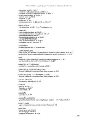 A Lei n. 8.666/93 e sua aplicação pelo Tribunal de Contas do Estado de Santa Catarina
208
- de contrato: art. 65, § 6º e § 8º
- unilateral; modificação de projeto: art. 65, Inc. I
- unilateral; acréscimo ou supressão: art. 65, inc. II e § 1º
- acordo entre as partes: art. 65, inc. II
- contrato social: art. 78, XI
- edital: art. 21, § 4º
- projeto: art. 57, § 1º, I
- registro cadastral: art. 51, § 2º, art. 98, art. 109, I, “d”
AMPLA DEFESA
- Obrigatoriedade: art. 49, § 3º, art. 78, parágrafo único
ANULAÇÃO
- recursos administrativos: art. 109, 1, c
- recursos administrativos; intimação: art. 109, § 1º
- procedimento licitatório: art. 49, §
- documentação; despacho de: art. 38, IX
ATUALIZAÇÃO MONETÁRIA
- caso de desconsideração: art. 52, § 7º
- dos valores, preços e custos: art. 52
AUTARQUIAS
- subordinação à lei: art. 12, parágrafo único
AUTOR DO PROJETO
- caso em que será permitida sua participação na licitação de obra ou serviço: art. 9º, § 1º
- impedimento de participação da licitação ou execução da obra ou serviço: art. 9º, inc. I
BENS
- alienação; móveis; dispensa de licitação; disposições; venda de: art. 17, II, e
- de natureza divisível; procedimentos licitatórios: art. 23, § 7º
CADASTRO DE CONTRIBUINTE
- estadual ou municipal; prova de inscrição: art. 29, II
CADASTRO DE PESSOAS FÍSICAS (CPF)
- licitação; habilitação; regularidade fiscal; documentação: art. 29, I
CADASTRO GERAL DE CONTRIBUINTES (CGC)
- licitação; habilitação; regularidade fiscal; documentação: art. 29, I
CARTA-CONTRATO
- formalização; aplicação: art. 62, § 2º
CAUÇÃO
- garantia: art. 56, § 1º, I
- liberação: art. 56, § 4º
- valor: art. 56, § 2º
COMISSÃO
- definição: art. 6º, XVI
COMISSÃO JULGADORA
- procedimento da licitação; documentação; atas, relatórios e deliberações: art. 38, V
COMPETÊNCIA
- ação penal pública incondicionada; Ministério Público: art. 100
COMPRAS
- regras gerais: arts. 14 a 16
- baliza de preços: art. 15, V
- condições e pagamento: art. 15, III
 