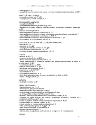 A Lei n. 8.666/93 e sua aplicação pelo Tribunal de Contas do Estado de Santa Catarina
211
- modificações: art. 58, I
- ocupação de bens móveis e imóveis, pessoal e serviços vinculados ao objeto do contrato: art. 58, V
INEXECUÇÃO DO CONTRATO
- inexecução e rescisão: arts. 77 a 80
- inexecução total ou parcial; rescisão: art. 77
EXECUÇÃO DOS CONTRATOS
- execução: arts. 66 a 76
- acompanhamento e fiscalização: art. 67 e §§ 1º e 2º
- obrigação do contratado; reparação; correção; remoção; reconstrução; substituição; disposições:
art. 69
- proposto; representação: art. 68
- responsabilidade do contratado; culpa ou dolo: art. 70
- responsabilidade do contratado; encargos trabalhistas, previdenciários, fiscais, comerciais: art. 71
- responsabilidade do contratado; inadimplência: art. 71, § 1º
- responsabilidade do contratado; seguro para garantia de bens: art. 71, § 2º
- subcontratação: art. 72 formalização: arts. 60 a 64
CONVÊNIOS, ACORDOS; AJUSTES E OUTROS INSTRUMENTOS
- aplicação: art. 116
- assinatura: art. 116, § 2º
- celebração; liberação das parcelas: art. 116, § 3º
- saldos financeiros; disposições: art. 116, § 4º
- conclusão; denúncia; rescisão ou extinção; art. 116, § 6º
CONVITE
- definição: art. 22, § 3º
- compras e serviços; limites: art. 23, II, a
- obras e serviços de engenharia; limites: art. 23, 1, a
- limites; valor estimado da contratação; utilização pela Administração da tomada de preços ou
concorrência: art. 23, § 4º
- modalidade de licitação: art. 22, III
- repetição; novo convite: art. 22, § 6º
- desinteresse dos convidadeos: art. 22, º 7º
- prazo mínimo: art. 21, § 2º, XIV
- documentação: art. 38, I
- comprovante da entrega: art. 38, II
- ata de designação da comissão; do leiloeiro administrativo ou oficial: art. 38, III
- vedada a utilização: art. 23, § 5º
CRÉDITOS
- atualização monetária: art. 5º
CRIMES EM LICITAÇÕES
- disposições gerais: arts. 81 a 85
- crimes e penas; aplicação: arts. 89 a 99
- procedimento judicial e processo: arts. 100 a 108
- admitir empresa ou profissional inidôneo: art. 97 e parágrafo único
- admitir e possibilitar vantagens: art. 92 e parágrafo único
- devassar o sigilo da proposta apresentada no procedimento licitatório: art. 94
- dispensar ou inexigir licitação; não observar formalidades pertinentes à dispensa ou à
inexigibilidade: art. 89 e parágrafo único
- fraudar; aquisição ou venda de bens ou mercadorias; disposições: art. 96,IaV
- frustrar ou fraudar procedimento licitatório: art. 90
- impedir, perturbar ou fraudar procedimento licitatório: art. 93
- multa; valor; disposições gerais: art. 99, §§ 1º e 2º
- obstar, impedir ou dificultar, injustamente: art. 98
- patrocinar interesse privado: art. 91
- violência, grave ameaça, fraude ou oferecimento de vantagem: art. 95 e parágrafo único
CUSTOS
 