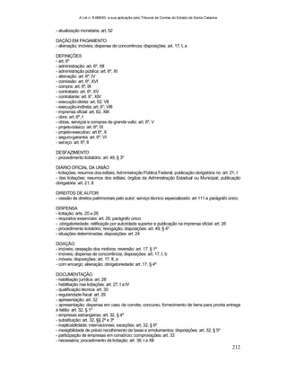 A Lei n. 8.666/93 e sua aplicação pelo Tribunal de Contas do Estado de Santa Catarina
212
- atualização monetária: art. 52
DAÇÃO EM PAGAMENTO
- alienação; imóveis; dispensa de concorrência; disposições: art. 17, I, a
DEFINIÇÕES
- art. 6º
- administração: art. 6º, XII
- administração pública: art. 6º, XI
- alienação: art. 6º, IV
- comissão: art. 6º, XVI
- compra: art. 6º, III
- contratado: art. 6º, XV
- contratante: art. 6°, XIV
- execução-direta: art. 62, VII
- execução-indireta: art. 6°; VIII
- imprensa oficial: art. 62, XIII
- obra: art. 6º, I
- obras, serviços e compras de grande vulto: art. 6º, V
- projeto-básico: art. 6º, IX
- projeto-executivo: art 6º, X
- seguro-garantia: art. 6º, VI
- serviço: art. 6º, II
DESFAZIMENTO
- procedimento licitatório: art. 49, § 3º
DIÁRIO OFICIAL DA UNIÃO
- licitações; resumos dos editais; Administração Pública Federal; publicação obrigatória no: art. 21, I
- das licitações; resumos dos editais; órgãos da Administração Estadual ou Municipal; publicação
obrigatória: art. 21, II
DIREITOS DE AUTOR
- cessão de direitos patrimoniais pelo autor; serviço técnico especializado: art 111 e parágrafo único
DISPENSA
- licitação: arts. 20 a 26
- requisitos essenciais: art. 26, parágrafo único
- obrigatoriedade; ratificação por autoridade superior e publicação na imprensa oficial: art. 26
- procedimento licitatório; revogação; disposições: art. 49, § 4º
- situações determinadas; disposições: art. 24
DOAÇÃO
- imóveis; cessação dos motivos; reversão: art. 17, § 1º
- imóveis; dispensa de concorrência; disposições: art. 17, I, b
- móveis; disposições: art. 17, II, a
- com encargo; alienação; obrigatoriedade: art. 17, § 4º
DOCUMENTAÇÃO
- habilitação jurídica: art. 28
- habilitação nas licitações: art. 27, I a IV
- qualificação técnica: art. 30
- regularidade fiscal: art. 29
- apresentação: art. 32
- apresentação; dispensa em caso de convite, concurso, fornecimento de bens para pronta entrega
e leilão: art. 32, § 1º
- empresas estrangeiras: art. 32, § 4º
- substituição: art. 32, §§ 2º e 3º
- inaplicabilidáde; internacionais; exceções: art. 32, § 6º
- inexigibilidade de prévio recolhimento de taxas e emolumentos; disposições: art. 32, § 5º
- participação de empresas em consórcio; comprovações: art. 33
- necessária; procedimento da licitação: art. 38, I a XII
 