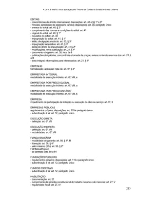 A Lei n. 8.666/93 e sua aplicação pelo Tribunal de Contas do Estado de Santa Catarina
213
EDITAIS
- concorrências de âmbito internacional; disposições: art. 42 e §§ 1º a 6º
- minutas; apreciação da assessoria jurídica; disposições: art. 38, parágrafo único
- anexos do edital: art. 40, § 2º
- cumprimento das normas e condições do edital: art. 41
- original do edital: art. 40, § 1º
- requisitos do edtial: art. 40
- impugnação do edital: art. 41, § 1°
- leilão; divulgação ampla do: art. 53, § 3º
- impugnação tempestiva: art. 41, § 3º
- perda do direito de impugnação: art. 41,§ 2º
- modificações, nova publicação: art. 21, § 4º
- documento obrigatório: art. 38, incs. I e II
- publicações obrigatórias; concorrência e tomada de preços; avisos contendo resumos dos: art. 21, I
a III
- texto integral; informações para interessados: art. 21, § 1º
EMPENHO
formalização; aplicação; nota de: art. 6º, § 2º
EMPREITADA INTEGRAL
modalidade de execução indireta: art. 6º, VIII, e
EMPREITADA POR PREÇO GLOBAL
modalidade de execução indireta: art. 6º, VIII, a
EMPREITADA POR PREÇO UNITÁRIO
modalidade de execução indireta: art. 6º, VIII, b
EMPRESA
impedimento de participação da licitação ou execução da obra ou serviço: art. 9°, II
EMPRESAS PÚBLICAS
regulamentos próprios; disposições: art. 119 e parágrafo único
- subordinação à lei: art. 12, parágrafo único
EXECUÇÃO-DIRETA
- definição: art. 6º, VII
EXECUÇÃO-INDIRETA
- definição: art. 6º, VIII
- modalidades: art. 6º, VIII
FIANÇA BANCÁRIA
- modalidade de garantia: art. 56, § 1º, III
- liberação: art. 56, § 4º
- valor máximo (5%): art. 56, § 2º
FORMALIZAÇÃO
- de contrato: arts. 60 a 64
FUNDAÇÕES PÚBLICAS
- regulamentos próprios; disposições: art. 119 e parágrafo único
- subordinação à lei: art. 12, parágrafo único
FUNDOS ESPECIAIS
- subordinação à lei: art. 12, parágrafo único
HABILITAÇÃO
- documentação: art. 27
- cumprimento da garantia constitucional do trabalho noturno e de menores: art. 27, V
- regularidade fiscal: art. 27, IV
 