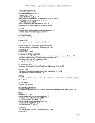 A Lei n. 8.666/93 e sua aplicação pelo Tribunal de Contas do Estado de Santa Catarina
214
- regularidade fiscal: art. 29
- regularidade jurídica: art. 27, I
- documentos necessários: art. 28
- licitação: arts. 27 a 33
- apresentação: art. 32, §§ 1º a 6º
- participação de empresas em consórcio; comprovações: art. 33
- qualificação econômico-financeira: art. 27, III
- qualificação técnica: art. 27, II
- recursos administrativos; aplicação: art. 109, I, “a”
- venda de bens imóveis; concorrência; fase de: art. 18
IMÓVEIS
- das alienações; avaliações e normas; disposições: art. 17, I
- doados; das alienações; cessação: art. 17, § 1º
IMPRENSA OFICIAL
- definição: art. 6º, XIII
INABILITAÇÃO
- recursos administrativos; aplicação: art. 109, I, “a”
ÍNDICE GERAL DE PREÇOS DO MERCADO (IGPM)
- valores; reajustes; variações: art. 120 e parágrafo único
INEXECUÇÃO
- contrato: arts. 77 a 80
INEXIGIBILIDADE DE LICITAÇÃO
- obrigatoriedade; ratificação por autoridade superior e publicação na imprensa oficial: art. 26
- situações determinadas (rol exemplificativo); disposições: art. 25
- requisitos essenciais: art. 26, parágrafo único
- revogação; disposições: art. 49
INFRAÇÕES PENAIS
- aplicação do Código de Processo Penal e Lei de Execução Penal: art. 108
INVESTIDURA
- alienação; imóveis; dispensa de concorrência; disposições: art. 17, I, d
- das alienações; disposições: art. 17, § 3º
JORNAL
- diário de grande circulação no Estado; das licitações; resumo dos editais; publicação obrigatória:
art. 21, inc. III
JULGAMENTO
- licitação: arts. 38 a 53
LEI DE EXECUÇÃO PENAL
- processamento e julgamento das infrações penais; recursos e execuções; aplicação: art. 108
LEILÃO
- definição: art. 22, § 5º
- forma de pagamento do bem arrematado; art. 53, § 2º
- avaliação prévia do bem leiloado; art. 53, § 1º
- divulgação do edital de: art. 53, § 4º
- leiloeiro oficial ou servidor designado: art. 53
- modalidade de licitação: art. 22, V
- prazo mínimo: art. 21, § 2º, III
LICITAÇÃO
- dos princípios das licitações e contratações: arts. 1° a 5°
- arts. 20 a 53
 
