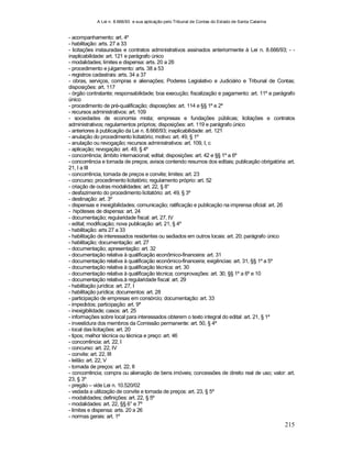 A Lei n. 8.666/93 e sua aplicação pelo Tribunal de Contas do Estado de Santa Catarina
215
- acompanhamento: art. 4º
- habilitação: arts. 27 a 33
- licitações instauradas e contratos administrativos assinados anteriormente à Lei n. 8.666/93; - -
inaplicabilidade: art. 121 e parágrafo único
- modalidades; limites e dispensa: arts. 20 a 26
- procedimento e julgamento: arts. 38 a 53
- registros cadastrais: arts. 34 a 37
- obras, serviços, compras e alienações; Poderes Legislativo e Judiciário e Tribunal de Contas;
disposições: art. 117
- órgão contratante; responsabilidade; boa execução; fiscalização e pagamento: art. 11º e parágrafo
único
- procedimento de pré-qualificação; disposições: art. 114 e §§ 1º e 2º
- recursos administrativos: art. 109
- sociedades de economia mista; empresas e fundações públicas; licitações e contratos
administrativos; regulamentos próprios; disposições: art. 119 e parágrafo único
- anteriores à publicação da Lei n. 8.666/93; inaplicabilidade: art. 121
- anulação do procedimento licitatório; motivo: art. 49, § 1º
- anulação ou revogação; recursos administrativos: art. 109, I, c
- aplicação; revogação: art. 49, § 4º
- concorrência; âmbito internacional; edital; disposições: art. 42 e §§ 1º a 6º
- concorrência e tomada de preços; avisos contendo resumos dos editais; publicação obrigatória: art.
21, I a III
- concorrência, tomada de preços e convite; limites: art. 23
- concurso; procedimento licitatório; regulamento próprio: art. 52
- criação de outras modalidades: art. 22, § 8°
- desfazimento do procedimento licitatório: art. 49, § 3º
- destinação: art. 3º
- dispensas e inexigibilidades; comunicação; ratificação e publicação na imprensa oficial: art. 26
- hipóteses de dispensa: art. 24
- documentação; regularidade fiscal: art. 27, IV
- edital; modificação; nova publicação: art. 21, § 4º
- habilitação: arts 27 a 33
- habilitação de interessados residentes ou sediados em outros locais: art. 20; parágrafo único
- habilitação; documentação: art. 27
- documentação; apresentação: art. 32
- documentação relativa à qualificação econômico-financeira: art. 31
- documentação relativa à qualificação econômico-financeira; exigências: art. 31, §§ 1º a 5º
- documentação relativa à qualificação técnica: art. 30
- documentação relativa à qualificação técnica; comprovações: art. 30, §§ 1º a 6º e 10
- documentação relativa.à regularidade fiscal: art. 29
- habilitação jurídica: art. 27, I
- habilitação jurídica; documentos: art. 28
- participação de empresas em consórcio; documentação: art. 33
- impedidos; participação: art. 9º
- inexigibilidade; casos: art. 25
- informações sobre local para interessados obterem o texto integral do edital: art. 21, § 1º
- investidura dos membros da Comissão permanente: art. 50, § 4º
- local das licitações: art. 20
- tipos; melhor técnica ou técnica e preço: art. 46
- concorrência: art. 22, I
- concurso: art. 22, IV
- convite: art. 22, III
- leilão: art. 22, V
- tomada de preços: art. 22, II
- concorrência; compra ou alienação de bens imóveis; concessões de direito real de uso; valor: art.
23, § 3º
- pregão – vide Lei n. 10.520/02
- vedada a utilização de convite e tomada de preços: art. 23, § 5º
- modalidades; definições: art. 22, § 5º
- modalidades: art. 22, §§ 6° e 7º
- limites e dispensa: arts. 20 a 26
- normas gerais: art. 1º
 