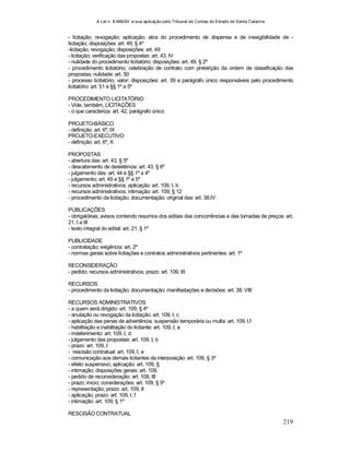 A Lei n. 8.666/93 e sua aplicação pelo Tribunal de Contas do Estado de Santa Catarina
219
- licitação; revogação; aplicação; atos do procedimento de dispensa e de inexigibilidade de -
licitação; disposições: art. 49, § 4º
-licitação; revogação; disposições: art. 49
- licitação; verificação das propostas: art. 43, IV
- nulidade do procedimento licitatório; disposições: art. 49, § 2º
- procedimento licitatório; celebração de contrato com preterição da ordem de classificação das
propostas; nulidade: art. 50
- processo licitatório; valor; disposições: art. 39 e parágrafo único responsáveis pelo procedimento
licitatório: art. 51 e §§ 1º a 5º
PROCEDIMENTO LICITATÓRIO
- Vide, também, LICITAÇÕES
- o que caracteriza: art. 42, parágrafo único
PROJETO-BÁSICO
- definição: art. 6º, IX
PROJETO-EXECUTIVO
- definição: art. 6º, X
PROPOSTAS
- abertura das: art. 43, § 5º
- descabimento de desistência: art. 43, § 6º
- julgamento das: art. 44 e §§ 1º a 4º
- julgamento; art. 45 e §§ 1º a 5º
- recursos administrativos; aplicação: art. 109, I, b
- recursos administrativos; intimação: art. 109, § 12
- procedimento da licitação; documentação; original das: art. 38,IV
PUBLICAÇÕES
- obrigatórias; avisos contendo resumos dos editais das concorrências e das tomadas de preços: art.
21, I a III
- texto integral do edital: art. 21, § 1º
PUBLICIDADE
- contratação; exigência: art. 2º
- normas gerais sobre licitações e contratos administrativos pertinentes: art. 1º
RECONSIDERAÇÃO
- pedido; recursos administrativos; prazo: art. 109, III
RECURSOS
- procedimento da licitação; documentação; manifestações e decisões: art. 38, VIII
RECURSOS ADMINISTRATIVOS
- a quem será dirigido: art. 109, § 4º
- anulação ou revogação da licitação: art. 109, I, c
- aplicação das penas de advertência, suspensão temporária ou multa: art. 109, I,f
- habilitação e inabilitação do licitante: art. 109, I, a
- indeferimento: art. 109, I, d
- julgamento das propostas: art. 109, I, b
- prazo: art. 109, I
- rescisão contratual: art. 109, I, e
- comunicação aos demais licitantes da interposição: art. 109, § 3º
- efeito suspensivo; aplicação: art. 109, §
- intimação; disposições gerais: art. 109,
- pedido de reconsideração: art. 109, III
- prazo; início; considerações: art. 109, § 5º
- representação; prazo: art. 109, II
- aplicação; prazo: art. 109, I, f
- intimação: art. 109, § 1º
RESCISÃO CONTRATUAL
 