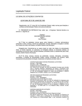 A Lei n. 8.666/93 e sua aplicação pelo Tribunal de Contas do Estado de Santa Catarina
22
Legislação Federal
LEI GERAL DE LICITAÇÕES E CONTRATOS
LEI Nº 8.666, DE 21 DE JUNHO DE 1993
Regulamenta o art. 37, inciso XXI, da Constituição Federal, institui normas para licitações e
contratos da Administração Pública e dá outras providências.
O PRESIDENTE DA REPÚBLICA Faço saber que o Congresso Nacional decreta e eu
sanciono a seguinte Lei:
Capítulo I
DAS DISPOSIÇÕES GERAIS
Seção I
Dos Princípios
Art. 1º Esta Lei estabelece normas gerais sobre licitações e contratos administrativos
pertinentes a obras, serviços, inclusive de publicidade, compras, alienações e locações no âmbito
dos Poderes da União, dos Estados, do Distrito Federal e dos Municípios.
Parágrafo único. Subordinam-se ao regime desta Lei, além dos órgãos da administração
direta, os fundos especiais, as autarquias, as fundações públicas, as empresas públicas, as
sociedades de economia mista e demais entidades controladas direta ou indiretamente pela União,
Estados, Distrito Federal e Municípios.
Art. 2º As obras, serviços, inclusive de publicidade, compras, alienações, concessões,
permissões e locações da Administração Pública, quando contratadas com terceiros, serão
necessariamente precedidas de licitação, ressalvadas as hipóteses previstas nesta Lei.
CONTRATAÇÃO SEM O DEVIDO PROCESSO LICITATÓRIO
Acórdão n. 0001/2008
Processo n. RPJ - 07/00091394
Prefeitura Municipal de Otacílio Costa
R$ 1.000,00 (um mil reais), em face da aquisição de peças para veículos
junto à empresa DIPAVEL Distribuidora de Peças e Acessórios para
Veículos Ltda. sem o devido processo licitatório, em desacordo com os arts.
37, XXI, da Constituição Federal e 2º, caput, da Lei (federal) n. 8666/93
(Relatório DLC 513/2007). DOESC 18.315, de 05/03/2008.
NÃO REALIZAÇÃO DE PROCESSO LICITATÓRIO
Acórdão n. 0390/2008
Processo n. PCA - 06/00098451
Câmara Municipal de São Miguel do Oeste
R$ 400,00 (quatrocentos reais), em face da realização de despesas para
aquisição de equipamentos de informática, no montante de R$ 8.728,00,
sem a realização de processo licitatório, em afronta ao disposto nos arts.
37, XXI, da Constituição Federal, 2º da Lei (federal) n. 8.666/93 e 22 da
Resolução n. TC-16/94 (item 4.1.1 do Relatório DMU). DOESC 18.338,
09/04/2008.
DISPENSA INDEVIDA DE LICITAÇÃO
Acórdão n. 0631/2008
Processo n. ALC - 05/03928836
Secretaria de Estado do Desenvolvimento Regional de Itajaí
R$ 400,00 (quatrocentos reais), em face da realização da Dispensa de
Licitação n. 01/04, para a contratação do fornecimento de combustíveis,
com ausência de fundamentação legal, o que caracteriza ausência de
 