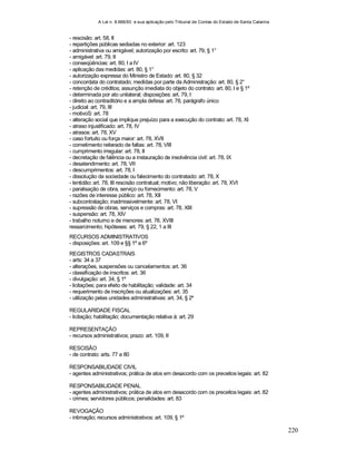 A Lei n. 8.666/93 e sua aplicação pelo Tribunal de Contas do Estado de Santa Catarina
220
- rescisão: art. 58, II
- repartições públicas sediadas no exterior: art. 123
- administrativa ou amigável; autorização por escrito: art. 79, § 1°
- amigável: art. 79, II
- conseqüências: art. 80, I a IV
- aplicação das medidas: art. 80, § 1°
- autorização expressa do Ministro de Estado: art. 80, § 32
- concordata do contratado; medidas por parte da Administração: art. 80, § 2°
- retenção de créditos; assunção imediata do objeto do contrato: art. 80, I e § 1º
- determinada por ato unilateral; disposições: art. 79, I
- direito ao contraditório e a ampla defesa: art. 78, parágrafo único
- judicial: art. 79, III
- motivoS: art. 78
- alteração social que implique prejuízo para a execução do contrato: art. 78, XI
- atraso injustificado: art. 78, IV
- atrasos: art. 78, XV
- caso fortuito ou força maior: art. 78, XVII
- cometimento reiterado de faltas: art. 78, VIII
- cumprimento irregular: art. 78, II
- decretação de falência ou a instauração de insolvência civil: art. 78, IX
- desatendimento: art. 78, VII
- descumprimentos: art. 78, I
- dissolução da sociedade ou falecimento do contratado: art. 78, X
- lentidão: art. 78, III rescisão contratual; motivo; não liberação: art. 78, XVI
- paralisação de obra, serviço ou fornecimento: art. 78, V
- razões de interesse público: art. 78, XII
- subcontratação; inadmissivelmente: art. 78, VI
- supressão de obras, serviços e compras: art. 78, XIII
- suspensão: art. 78, XIV
- trabalho noturno e de menores: art. 78, XVIII
ressarcimento; hipóteses: art. 79, § 22, 1 a III
RECURSOS ADMINISTRATIVOS
- disposições: art. 109 e §§ 1º a 6º
REGISTROS CADASTRAIS
- arts: 34 a 37
- alterações, suspensões ou cancelamentos: art. 36
- classificação de inscritos: art. 36
- divulgação: art. 34, § 1º
- licitações; para efeito de habilitação; validade: art. 34
- requerimento de inscrições ou atualizações: art. 35
- utilização pelas unidades administrativas: art. 34, § 2º
REGULARIDADE FISCAL
- licitação; habilitação; documentação relativa à: art. 29
REPRESENTAÇÃO
- recursos administrativos; prazo: art. 109, II
RESCISÃO
- de contrato: arts. 77 a 80
RESPONSABILIDADE CIVIL
- agentes administrativos; prática de atos em desacordo com os preceitos legais: art. 82
RESPONSABILIDADE PENAL
- agentes administrativos; prática de atos em desacordo com os preceitos legais: art. 82
- crimes; servidores públicos; penalidades: art. 83
REVOGAÇÃO
- intimação; recursos administrativos: art. 109, § 1º
 