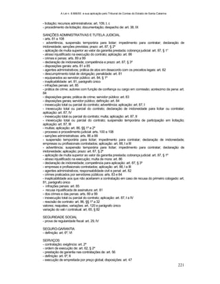 A Lei n. 8.666/93 e sua aplicação pelo Tribunal de Contas do Estado de Santa Catarina
221
- licitação; recursos administrativos: art. 109, I, c
- procedimento da licitação; documentação; despacho de: art. 38, IX
SANÇÕES ADMINISTRATIVAS E TUTELA JUDICIAL
- arts. 81 a 108
- advertência, suspensão temporária para licitar; impedimento para contratar; declaração de
inidoneidade; sanções previstas; prazo: art. 87, § 2º
- aplicação de multa superior ao valor da garantia prestada; cobrança judicial: art. 87, § 1°
- atraso injustificado na execução do contrato; aplicação: art. 86
- crimes e penas: arts. 89 a 99
- declaração de inidoneidade; competência e prazo: art. 87, § 3º
- disposições gerais: arts. 81 a 85
- agentes administrativos; prática de atos em desacordo com os preceitos legais: art. 82
- descumprimento total de obrigação; penalidade: art. 81
- equiparados ao servidor público: art. 84, § 1º
- inaplicabilidade: art. 81, parágrafo único
- infrações penais: art. 85
- prática de crime; autores com função de confiança ou cargo em comissão; acréscimo da pena: art.
84
- disposições gerais; prática de crime; servidor público: art. 83
- disposições gerais; servidor público; definição: art. 84
- inexecução total ou parcial do contrato; advertência; aplicação: art. 87, I
- inexecução total ou parcial do contrato; declaração de inidoneidade para licitar ou contratar;
aplicação: art. 87, IV
- inexecução total ou parcial do contrato; multa; aplicação: art. 87, II
- inexecução total ou parcial do contrato; suspensão temporária de participação em licitação;
aplicação: art. 87, III
- multas; aplicação: art. 86, §§ 1º e 2º
- processo e procedimento judicial: arts. 100 a 108
- sanções administrativas: arts. 86 a 88
- suspensão temporária para licitar; impedimento para contratar; declaração de inidoneidade;
empresas ou profissionais contratados; aplicação: art. 88, I a III
- advertência; suspensão temporária para licitar; impedimento para contratar; declaração de
inidoneidade; aplicação; prazo: art. 87, § 2º
- aplicação de multa superior ao valor da garantia prestada; cobrança judicial: art. 87, § 1º
- atraso injustificado na execução; multa de mora: art. 86
- declaração de inidoneidade; competência para aplicação: art. 87, § 3º
- empresas e profissionais contratados; aplicação: art. 88, l a III
- agentes administrativos; responsabilidade civil e penal: art. 82
- crimes praticados por servidores públicos: arts. 83 e 84
- inaplicabilidade aos que não aceitarem a contratação em caso de recusa do primeiro cologado: art.
81, parágrafo único
- infrações penais: art. 85
- recusa injustificada de assinatura: art. 81
- dos crimes e das penas: arts. 89 a 99
- inexecução total ou parcial do contrato; aplicação: art. 87, I a IV
- rescisão de contrato: art. 86, §§ 1º a 32
valores; reajustes; variações: art. 120 e parágrafo único
variação do vali r contratual: art. 65, § 82
SEGURIDADE SOCIAL
- prova de regularidade fiscal: art. 29, IV
SEGURO-GARANTIA
- definição: art. 6º, VI
SERVIÇOS
- contratação; exigência: art. 2º
- ordem de execução de: art. 62, § 2º
- prestação de garantia nas contratações de: art. 56
- definição: art. 6º, II
- execução de empreitada por preço global; disposições: art. 47
 