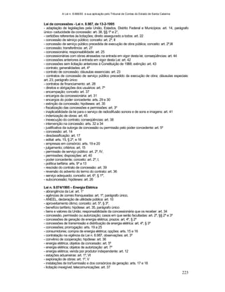 A Lei n. 8.666/93 e sua aplicação pelo Tribunal de Contas do Estado de Santa Catarina
223
Lei de concessões - Lei n. 8.987, de 13-2-1995
- adaptação de legislações pela União, Estados, Distrito Federal e Municípios: art. 14, parágrafo
único- caducidade da concessão: art. 38, §§ 1º e 2°,
- certidões referentes às licitações; direito assegurado a todos: art. 22
- concessão de sérviço público; conceito: art. 2º, II
- concessão de serviço público precedida de execução de obra pública; conceito: art. 2º,III
- concessão; transferência: art. 27
- concessionária; responsabilidade: art. 25
- concessionárias com obras atrasadas na entrada em vigor desta lei; conseqüências: art. 44
- concessões anteriores à entrada em vigor desta Lei: art. 42
- concessões sem licitação anteriores à Constituição de 1988; extinção: art. 43
- contrato; generalidades: art. 4º
- contrato de concessão; cláusulas essenciais: art. 23
- contratos de concessão de serviço público precedido da execução de obra; cláusulas especiais:
art. 23, parágrafo único
- contratos de financiamento: art. 28
- direitos e obrigações dos usuários: art. 7º
- encampação; conceito: art. 37
- encargos da concessionária: art. 31
- encargos do poder concedente: arts. 29 e 30
- extinção da concessão; hipóteses: art. 35
- fiscalização das concessões e permissões: art. 3º
- inaplicabilidade da lei para o serviço de radiodifusão sonora e de sons e imagens: art. 41
- indenização de obras: art. 45
- inexecução do contrato; conseqüências: art. 38
- intervenção na concessão: arts. 32 a 34
- justificativa da outorga de concessão ou permissão pelo poder concedente: art. 5º
- concessão: art. 14
- desclassificação: art. 17
- edital: arts. 15, § 2º, e 18
- empresas em consórcio: arts. 19 e 20
- julgamento; critérios: art. 15
- permissão de serviço público: art. 2º, IV,
- permissões; disposições: art. 40
- poder concedente; conceito: art. 2º, I,
- política tarifária: arts. 9º a 13
- rescisão do contrato de concessão: art. 39
- reversão do advento do termo do contrato: art. 36
- serviço adequado; conceito: art. 6º, § 1º',
- subconcessão; hipóteses: art. 26
Lei n. 9.074/1995 – Energia Elétrica
- abrangência da Lei: art. 1°
- agências de correio franqueadas: art. 1º, parágrafo único,
- ANEEL, declaração de utilidade pública: art. 10
- aproveitamento ótimo; conceito: art. 5º, § 3º,
- benefício tarifário; hipótese: art. 35, parágrafo único
- bens e valores da União; responsabilidade da concessionária que os receber: art. 34
- concessão, permissão ou autorização; casos em que serão facultadas: art. 2º, §§ 2º e 3º
- concessões de geração de energia elétrica; prazos: art. 4º, § 2º
- concessões de transmissão e distribuição de energia elétrica: art. 4º, § 3º
- concessões; prorrogação: arts. 19 a 25
- consumidores; compra de energia elétrica; opções: arts. 15 e 16
- contratação na vigência da Lei n. 8.987, observações: art. 3º
- convênio de cooperação; hipótese: art. 36
- energia elétrica; objetos da concessão: art. 5º
- energia elétrica; objetos de autorização: art. 7º
- energia elétrica; venda por produtor independente: art. 12
- estações aduaneiras: art. 1º, VI
- exploração de obras: art. 1º, V
- instalações de tra%smissão e dos consórcios de geração: arts. 17 e 18
- licitação inexigível; telecomunicações: art. 37
 