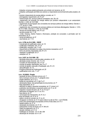 A Lei n. 8.666/93 e sua aplicação pelo Tribunal de Contas do Estado de Santa Catarina
224
- licitações; empresa estatal participante; pré-contrato com terceiros: art. 32
- licitações; participação permitida aos autores ou responsáveis economicamente pelos projetos: art.
31
- produtor independente de energia elétrica; conceito: art. 11
- prorrogações; requerimento: art. 4º, § 4º
- reestruturação dos. serviços públicos contratados: arts. 26 a 30
- regulamento da produção de energia elétrica por produtor independente e por autoprodutor:
Decreto n. 2.003, de 10-9-1996
- regulamento da prorrogação das concessões dos serviços públicos de energia elétrica: Decreto n.
1.717, de 24-11-1995
- regulamento das concessóes dos serviços públicos em terminais alfandegados: Decreto n. 1.910,
de 21-5-1996, e Decreto n. 2.763, de 31-8-1998
- serviços de energia elétrica: arts. 4º a 23
- serviços postais: art. 1º, VII
- União, Estados, Distrito Federal e Municípios; proibição de concessão e permissão sem lei
autorizativa: art. 2º
- usinas termelétricas: art. 6º
- vias federais: art. 1º, IV
Lei n. 9.790, de 23-3-1999 - OSCIP
- manutenção de qualificação; prazo: art. 18
- qualificação; finalidades: arts. 3º e 4º
- qualificação; requisitos: arts. 1º a 8º
- requerimento ao Ministério da Justiça; documentos necessários: art. 5º
- termo de parceria; disposições: arts. 9º a 15
- vedações a qualificação: art. 2º
- vedações: art. 16
Lei n. 9.637, de 15-5-1998 - OS
- atividades absorvidas ou extintas pelas; preceitos: art. 22
- atividades sociais; fomento: arts. 11 a 15
- Conselho de Administração: arts. 3º e 4º
- contrato de gestão; disposições: arts. 5º a 7º
- contrato de gestão; execução e fiscalização: arts. 8º a 10
- desqualificação: art. 16
- Programa Nacional de Publicização: art. 20
- qualificações como: arts. 1° e 2º
Lei n. 10.520/02 - Pregão
- aquisição de bens e serviços comuns: art. 1°
- bens e serviços comuns: art. 1º, parágrafo único
- pregão eletrônico: art. 2º, § 1º
- bolsas de mercadorias: art. 2º, §§ 2º e 3º
- declarações falsas; não apresentação de documentos: art. 7º
- fase preparatória: art. 3º
- definição do objeto e cláusulas necessárias: art. 3º, incisos I e II
- justiticativa das definições e orçamento prévio: art. 3º, inc. III
- pregoeiro e equipe de apoio: art. 3º, inc. IV e § 1º
- atribuições do pregoeiro: art. 3º, inc. IV e
- fase externa: art. 4º
- convocação dos interessados: art. 4º, inc. I
-aviso de licitação: art. 4º, inc. II
- edital e minuta do contrato: art. 4º, inc. III
- divulgação na internet: art. 4º, IV (para União é no site do TCU – Lei 9.755-98)
- prazo para apresentação de propostas (mínimo 8 dias úteis): art. 4º, V
- sessão pública: art. 4º, VI
- declaração dos licitantes: art. 4º, VII
- participantes na fase de lançes: art. 4º, VIII e IX
- critério de julgamento: art. 4º, X
- decisão motivada: art. 4º, XI
- habilitação do vencedor: art. 4º, XII e XIII
- declaração de vencedor: art. 4º, XV
 