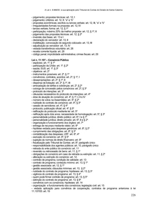 A Lei n. 8.666/93 e sua aplicação pelo Tribunal de Contas do Estado de Santa Catarina
226
- julgamento; propostas técnicas: art. 12, I
- julgamento; critérios: art. 12, II, “a” e “b”
- propostas econômicas; escritos ou lances verbais: art. 12, III, “a” e “b”
- irregularidades formais na proposta: art. 12, IV
- lances verbais; forma: art. 12, § 1º
- participação; máximo 20% da melhor proposta: art. 12, § 1º, II
- julgamento das propostas técnicas: art. 12, § 2º
- inversão das fases: art. 13 e I
- declaração do vencedor: art. 13, II
- inabilitação; convocação do segundo colocado: art. 13, III
- adjudicação ao vencedor: art. 13, IV
- vedada transferência voluntária: art. 28
- receita corrente líquida: art. 28
- código penal; improbidade administrativa; crimes fiscais: art. 29
Lei n. 11.107 – Consórcio Público
- espécies: art. 1º, § 1º
- participação da União: art. 1º, § 2º
- saúde; SUS: art. 1º, § 3º
- objetivos: art. 2º
- instrumentos possíveis: art. 2º, § 1º
- convêncios, contratos, acordos: art. 2º, § 1º, I
- desapropriações: art. 2º, § 1º, II
- dispensa de licitação: art. 2º, § 1º, III
- arrecadação de tarifas e cobranças: art. 2º, § 2º
- outorga de concessão pelos consórcios: art. 2º, § 3º
- protocolo de intenções: art. 3º
- cláusulas necessários do protocolo de intenções: art. 4º
- área de atuação do consórcio: art. 4º, § 1º, I, II e IV
- número de votos na Assembléia: art. 4º, § 2º
- nulidade do contrato de consórcio: art. 4º, § 3º
- cessão de servidores: art. 4º, § 4º
- protocolo; publicação oficial: art. 4º, § 5º
- ratificação do protocolo mediante lei: art. 5º
- ratificação após dois anos; necessidade de homologação: art. 5º, § 3º
- personalidade jurídica; direito público: art. 6º, I e § 1º
- personalidade jurídica; direito privado: art. 6º, II e § 2º
- organização e funcionamento dos órgãos: art. 7º
- entrega de recursos mediante rateio: art. 8º
- hipótese vedada para despesas genéricas: art. 8º, § 2º
- cumprimento das obrigações: art. 8º, § 3º
- contabilização das despesas; LRF: art. 8º, 4º
- exclusão do consórcio: art. 8º, § 5º
- sujeição às normas de direito financeiro: art. 9º
- fiscalização pelo Tribunal de Contas: art. 9º, parágrafo único
- responsabilidade dos agentes públicos: art. 10, parágrafo único
- retirada do ente público do consórcio: art. 11
- reversão ou retrocessão de bens: art. 11, § 1º
- obrigações do consórcio em caso de retirada ou extinção: art. 11, § 2º
- alteração ou extinção do consórcio: art. 12.
- contrato de programa, condição de validade: art. 13
- contrato de programa, conteúdo mínimo: art. 13, § 1º
- gestão associada: art. 12, § 1º
- gestão associada; cláusulas mínimas: art. 13, § 2º
- nulidade do contrato de programa; hipóteses: art. 13, § 3º
- vigência do contrato de programa: art. 13, § 4º
- quem pode firmar contrato de programa: art. 13, § 5º
- extinção do contrato de programa: art. 13, § 6º
- convênios com os consórcios; hipóteses: art. 14
- organização e funcionamento dos consórcios; legislação civil: art. 15
- vedada aplicação para convênios de cooperação, contratos de programa anteriores à lei
11.107/05: art. 19
 