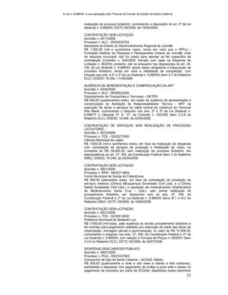 A Lei n. 8.666/93 e sua aplicação pelo Tribunal de Contas do Estado de Santa Catarina
23
realização de processo licitatório, contrariando a disposição do art. 2º da Lei
(federal) n. 8.666/93. DOTC 09/2008, de 15/05/2008.
CONTRATAÇÃO SEM LICITAÇÃO
Acórdão n. 0411/2008
Processo n. ALC - 05/04035754
Secretaria de Estado do Desenvolvimento Regional de Joinville
R$ 1.500,00 (mil e quinhentos reais), tendo em vista que o IPPUJ -
Fundação Instituto de Pesquisa e Planejamento Urbano de Joinville, ente
de natureza municipal, não foi criado para atender ao fim específico da
contratação (Contrato n. 034/2004, firmado com base na Dispensa de
Licitação n. 002/04), portanto, não se enquadra nas disposições do art. 24,
VIII, da Lei (federal) n. 8.666/93, sendo assim obrigatória a instauração de
processo licitatório, tendo em vista a viabilidade de competição, com
infração aos arts. e 2º e 3º da Lei (federal) n. 8.666/93 (item 2.7 do Relatório
DLC). DOESC 18.340, 11/04/2008.
AUSÊNCIA DE APRESENTAÇÃO E COMPROVAÇÃO DA ART
Acórdão n. 0446/2008
Processo n. ALC - 06/00522369
Departamento de Transportes e Terminais – DETER
R$ 400,00 (quatrocentos reais), em razão da ausência de apresentação e
comprovação da Anotação de Responsabilidade Técnica - ART na
execução de obras e serviços na calha central da cobertura do Terminal
Rita Maria, contrariando o disposto nos arts. 2º e 3º da Lei (federal) n.
6.496/77 e Cláusula 5ª, II, "o", do Contrato n. 20/2005 (item 2.2.6 do
Relatório DLC). DOESC 18.346, de 22/04/2008.
CONTRATAÇÃO DE SERVIÇOS SEM REALIZAÇÃO DE PROCESSO
LICITATÓRIO
Acórdão n. 0472/2008
Processo n. TCE - 02/02277950
Câmara Municipal de Lages
R$ 1.500,00 (mil e quinhentos reais), em face da realização de despesas
com contratação de serviços de produção e finalização de vídeo, no
montante de R$ 39.600,00, sem realização de processo licitatório, em
desobediência ao art. 37, XXI, da Constituição Federal (item 2 do Relatório
DMU). DOESC 18.348, de 24/04/2008.
CONTRATAÇÃO SEM LICITAÇÃO
Acórdão n. 0801/2008
Processo n. RPA - 04/02713664
Fundo Municipal de Saúde de Catanduvas
R$ 600,00 (seiscentos reais), em face da contratação de prestação de
serviços médicos (Clínica Albuquerque Sociedade Civil Ltda. e a Clínica
Salutti Sociedade Civil Ltda.) e aquisição de medicamentos (Distribuidora
de Medicamentos Santa Cruz - Ltda.), sem prévia realização de
procedimento licitatório, em desacordo com os arts. 37, XXI, da
Constituição Federal e 2º da Lei (federal) n. 8.666/93 (itens III.1 e III.2 do
Relatório DMU). DOTC 29/2008, de 16/06/2008.
CONTRATAÇÃO SEM LICITAÇÃO
Acórdão n. 0931/2008
Processo n. TCE - 02/09514930
Prefeitura Municipal de Abelardo Luz
R$ 1.000,00 (mil reais), pela ausência do devido procedimento licitatório e
de contrato para pagamento realizado por execução de parte das obras de
urbanização, drenagem pluvial e pavimentação, no valor de R$ 15.009,00,
contrariando o disposto nos arts. 37, XXI, da Constituição Federal e 2º da
Lei (federal) n. 8.666/93, com relação à Tomada de Preços n. 09/2001 (item
2.3.6 do Relatório DLC). DOTC 42/2008, de 03/07/2008.
DESPESAS SEM CARÁTER PÚBLICO
Acórdão n. 0991/2008
Processo n. PCA - 05/01037500
Companhia de Gás de Santa Catarina – SCGAS. Débito:
R$ 428,83 (quatrocentos e vinte e oito reais e oitenta e três centavos),
pertinentes a despesas com pagamento de multas e juros ante o atraso no
pagamento de impostos por parte da SCGAS, dispêndios esses estranhos
 