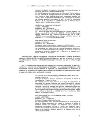 A Lei n. 8.666/93 e sua aplicação pelo Tribunal de Contas do Estado de Santa Catarina
25
Secretaria de Estado da Agricultura e Política Rural (atual Secretaria de
Estado da Agricultura e Desenvolvimento Rural)
R$ 400,00 (quatrocentos reais) no que se refere ao 4º Termo Aditivo n.
53/2003, em razão da prorrogação indevida do Contrato n. 04/2000, firmado
com Oracle do Brasil Sistemas Ltda., após considerado irregular pelo
Tribunal Pleno em Sessão de 18/03/2002, pela evidenciação de ausência
de processo licitatório, contrariando os arts. 37, XXI, da Constituição
Federal e 2º da Lei (federal) n. 8.666/93 (item 2.7 do Relatório DCE n.
195/06). DOTC 110/2008, de 07/10/2008.
AUSÊNCIA DE PROCESSO LICITATÓRIO
Acórdão n. 1565/2008
Processo n. ALC - 06/00568199
Gabinete do Vice-Governador do Estado
R$ 1.000,00 (um reais), em razão da ausência de processo licitatório, com
infração aos arts. 2º da Lei (federal) n. 8.666/93 e 37, XXI, da Constituição
Federal, relativamente aos Contratos Emergenciais s/n. de 14.12.04 e
16.07.05, decorrentes da Dispensa de Licitação n. 0159/04 (item II.7 do
Relatório DLC). DOTC 129/2008, de 04/11/2008.
CONTRATAÇÃO SEM LICITAÇÃO
Acórdão n. 1648/2008
Processo n. TCE - 05/04129813
Companhia Hidromineral Caldas da Imperatriz - HIDROCALDAS
R$ 600,00 (seiscentos reais), em razão da contratação de serviços avulsos,
via Cooperativa, sem existência de lei municipal autorizativa, ferindo o art.
37, IX, da Constituição Federal e sem realização de processo licitatório, em
afronta à Lei (federal) n. 8.666/93, art. 2º (item 2.1.9 do Relatório DCE).
DOTC 144/2008, de 25/11/2008.
Parágrafo único. Para os fins desta Lei, considera-se contrato todo e qualquer ajuste entre
órgãos ou entidades da Administração Pública e particulares, em que haja um acordo de vontades
para a formação de vínculo e a estipulação de obrigações recíprocas, seja qual for a denominação
utilizada.
Art. 3º A licitação destina-se a garantir a observância do princípio constitucional da isonomia e
a selecionar a proposta mais vantajosa para a Administração e será processada e julgada em estrita
conformidade com os princípios básicos da legalidade, da impessoalidade, da moralidade, da
igualdade, da publicidade, da probidade administrativa, da vinculação ao instrumento convocatório,
do julgamento objetivo e dos que lhes são correlatos.
VALORES SUPERIORES AOS PREÇOS PRATICADOS NO MERCADO
Acórdão n. 2399/2007
Fundação de Apoio à Pesquisa Científica e Tecnológica do Estado de
Santa Catarina – FAPESC e outros
R$ 5.000,00 (cinco mil reais), em face da aquisição de equipamentos de
informática em valores superiores aos preços praticados no mercado,
evidenciando prática de superfaturamento confessada pelos responsáveis
mediante a devolução imediata dos recursos, evidenciando afronta aos
princípios da legalidade, moralidade e eficiência previstos no art. 37, caput,
da Constituição Federal, bem como ao princípio da economicidade previsto
no art. 3º da Lei (federal) n. 8.666/93 (item 4.2.7.3 do Parecer DAE).
DOESC 18.263, de 07/12/2007.
NÃO-APRESENTAÇÃO DE DOCUMENTAÇÃO NECESSÁRIA
Acórdão n. 0019/2008
Processo n. TCE - 03/06432951
Prefeitura Municipal de Balneário Gaivota
R$ 200,00 (duzentos reais), pela não-apresentação da documentação de
todos os ônibus responsáveis em realizar o transporte de alunos de
Balneário Gaivota para Sombrio, em desacordo com o previsto no
instrumento convocatório, Convite n. 19/2001, em desacordo com o
princípio da vinculação ao instrumento convocatório, previsto no art. 3º,
caput, da Lei (federal) n. 8.666/93 (item 2.3.2 do Relatório DLC). DOESC
18.315, de 05/03/2008.
 