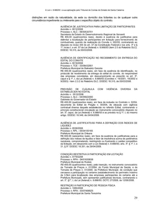 A Lei n. 8.666/93 e sua aplicação pelo Tribunal de Contas do Estado de Santa Catarina
29
distinções em razão da naturalidade, da sede ou domicílio dos licitantes ou de qualquer outra
circunstância impertinente ou irrelevante para o específico objeto do contrato;
AUSÊNCIA DE JUSTIFICATIVA PARA LIMITAÇÃO DE PARTICIPANTES
Acórdão n. 0012/2008
Processo n. ALC - 06/00530701
Secretaria de Estado do Desenvolvimento Regional de Xanxerê
R$ 400,00 (quatrocentos reais), devido à ausência de justificativa para
delimitar a localização de participantes em licitação para fornecimento de
combustíveis, quando da realização do Convite n. 002/05, contrariando ao
disposto no inciso XXI do art. 37 da Constituição Federal e nos arts. 3º e §
1º, inciso I, e art. 57 da Lei (federal) n. 8.666/93 (item 2.5 do Relatório DLC).
DOESC 18.315, de 05/03/2008.
AUSÊNCIA DE IDENTIFICAÇÃO NO RECEBIMENTO DA ENTREGA DO
EDITAL DO CONVITE
Acórdão n. 0019/2008
Processo n. TCE - 03/06432951
Prefeitura Municipal de Balneário Gaivota
R$ 400,00 (quatrocentos reais), em face da ausência de identificação, no
protocolo de recebimento da entrega do edital do convite, do responsável
das empresas convidadas, em descumprimento ao prescrito no art. 3º,
caput e § 1º, I, da Lei (federal) n. 8.666/93 (Convites n. 19/2001, 19/2002 e
9/2003) - item 2.3.2 do Relatório DLC. DOESC 18.315, de 05/03/2008.
PREVISÃO DE CLÁUSULA COM VIGÊNCIA DIVERSA DA
ESTABELECIDA NO EDITAL
Acórdão n. 0510/2008
Processo n. ALC - 04/05922000
Gabinete do Governador do Estado
R$ 400,00 (quatrocentos reais), em face da inclusão no Contrato n. 02/04,
decorrente do Edital do Pregão n. 003/04, de cláusula com vigência
contratual diversa daquela estabelecida no referido Edital, contrariando o
princípio constitucional vinculação ao instrumento convocatório disposto no
art. 3º, caput, da Lei (federal) n. 8.666/93 e ao previsto no § 1º, I, do mesmo
artigo. DOESC 18.348, de 24/04/2008.
AUSÊNCIA DE JUSTIFICATIVAS PARA A DEFINIÇÃO DOS ÍNDICES DE
LIQUIDEZ
Acórdão n. 0539/2008
Processo n. RPL - 05/04100165
Prefeitura Municipal de Orleans
R$ 600,00 (seiscentos reais), em face da ausência de justificativas para a
definição dos índices de liquidez e fator de insolvência acima de parâmetros
razoáveis, comprometendo, restringindo ou frustrando o caráter competitivo
da licitação, em desacordo com a Lei (federal) n. 8.666/93, arts. 3º, § 1º, I, e
31, § 5º. DOESC 18.351, de 29/04/2008.
CONDIÇÃO RESTRITIVA À PARTICIPAÇÃO EM LICITAÇÃO
Acórdão n. 0779/2208
Processo n. RPA - 04/01630838
Prefeitura Municipal de Rodeio
R$ 400,00 (quatrocentos reais), pela inserção, no instrumento convocatório
da Tomada de Preços n. 01/2004, do Fundo Municipal de Saúde, e da
Tomada de Preços n. 01/2004, da Prefeitura Municipal, de condição que
cerceava a participação no certame (estabelecimento do perímetro máximo
de 3,5km para localização das empresas participantes do certame até a
Prefeitura Municipal), sem apresentar justificativas técnicas, contrariando o
art. 3
o
, §1
o
, I, da Lei (federal) n. 8.666/93. DOTC 27/2008, de 12/06/2008.
RESTRIÇÃO À PARTICIPAÇÃO DE PESSOA FÍSICA
Acórdão n. 1085/2008
Processo n. RPA - 03/07468925
Prefeitura Municipal de Santa Terezinha
 
