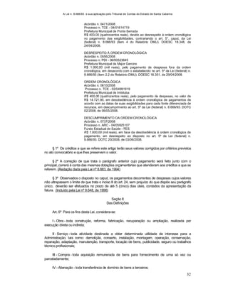 A Lei n. 8.666/93 e sua aplicação pelo Tribunal de Contas do Estado de Santa Catarina
32
Acórdão n. 0471/2008
Processo n. TCE - 04/01614719
Prefeitura Municipal de Ponte Serrada
R$ 400,00 (quatrocentos reais), devido ao desrespeito à ordem cronológica
no pagamento das exigibilidades, contrariando o art. 5°, caput, da Lei
(federal) n. 8.666/93 (item 4 do Relatório DMU). DOESC 18.348, de
24/04/2008.
DESRESPEITO À ORDEM CRONOLÓGICA
Acórdão n. 0556/2008
Processo n. PDI - 06/00523845
Prefeitura Municipal de Major Gercino
R$ 1.000,00 (mil reais), pelo pagamento de despesas fora da ordem
cronológica, em desacordo com o estabelecido no art. 5º da Lei (federal) n.
8.666/93 (item 2.2 do Relatório DMU). DOESC 18.351, de 29/04/2008.
ORDEM CRONOLÓGICA
Acórdão n. 0610/2008
Processo n. TCE - 02/04991919
Prefeitura Municipal de Imbituba
R$ 400,00 (quatrocentos reais), pelo pagamento de despesas, no valor de
R$ 14.721,90, em desobediência à ordem cronológica de pagamentos de
acordo com as datas de suas exigibilidades para cada fonte diferenciada de
recursos, em descumprimento ao art. 5º da Lei (federal) n. 8.666/93. DOTC
02/2008, de 06/05/2008.
DESCUMPRIMENTO DA ORDEM CRONOLÓGICA
Acórdão n. 0737/2008
Processo n. ARC - 04/05925107
Fundo Estadual de Saúde - FES
R$ 1.000,00 (mil reais), em face da desobediência à ordem cronológica de
pagamento, em desrespeito ao disposto no art. 5º da Lei (federal) n.
8.666/93. DOTC 20/2008, de 03/06/2008.
§ 1º Os créditos a que se refere este artigo terão seus valores corrigidos por critérios previstos
no ato convocatório e que lhes preservem o valor.
§ 2º A correção de que trata o parágrafo anterior cujo pagamento será feito junto com o
principal, correrá à conta das mesmas dotações orçamentárias que atenderam aos créditos a que se
referem. (Redação dada pela Lei nº 8.883, de 1994)
§ 3º Observados o disposto no caput, os pagamentos decorrentes de despesas cujos valores
não ultrapassem o limite de que trata o inciso II do art. 24, sem prejuízo do que dispõe seu parágrafo
único, deverão ser efetuados no prazo de até 5 (cinco) dias úteis, contados da apresentação da
fatura. (Incluído pela Lei nº 9.648, de 1998)
Seção II
Das Definições
Art. 6º Para os fins desta Lei, considera-se:
I - Obra - toda construção, reforma, fabricação, recuperação ou ampliação, realizada por
execução direta ou indireta;
II - Serviço - toda atividade destinada a obter determinada utilidade de interesse para a
Administração, tais como: demolição, conserto, instalação, montagem, operação, conservação,
reparação, adaptação, manutenção, transporte, locação de bens, publicidade, seguro ou trabalhos
técnico-profissionais;
III - Compra - toda aquisição remunerada de bens para fornecimento de uma só vez ou
parceladamente;
IV - Alienação - toda transferência de domínio de bens a terceiros;
 