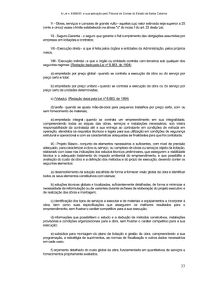 A Lei n. 8.666/93 e sua aplicação pelo Tribunal de Contas do Estado de Santa Catarina
33
V - Obras, serviços e compras de grande vulto - aquelas cujo valor estimado seja superior a 25
(vinte e cinco) vezes o limite estabelecido na alínea "c" do inciso I do art. 23 desta Lei;
VI - Seguro-Garantia - o seguro que garante o fiel cumprimento das obrigações assumidas por
empresas em licitações e contratos;
VII - Execução direta - a que é feita pelos órgãos e entidades da Administração, pelos próprios
meios;
VIII - Execução indireta - a que o órgão ou entidade contrata com terceiros sob qualquer dos
seguintes regimes: (Redação dada pela Lei nº 8.883, de 1994)
a) empreitada por preço global - quando se contrata a execução da obra ou do serviço por
preço certo e total;
b) empreitada por preço unitário - quando se contrata a execução da obra ou do serviço por
preço certo de unidades determinadas;
c) (Vetado). (Redação dada pela Lei nº 8.883, de 1994)
d) tarefa - quando se ajusta mão-de-obra para pequenos trabalhos por preço certo, com ou
sem fornecimento de materiais;
e) empreitada integral - quando se contrata um empreendimento em sua integralidade,
compreendendo todas as etapas das obras, serviços e instalações necessárias, sob inteira
responsabilidade da contratada até a sua entrega ao contratante em condições de entrada em
operação, atendidos os requisitos técnicos e legais para sua utilização em condições de segurança
estrutural e operacional e com as características adequadas às finalidades para que foi contratada;
IX - Projeto Básico - conjunto de elementos necessários e suficientes, com nível de precisão
adequado, para caracterizar a obra ou serviço, ou complexo de obras ou serviços objeto da licitação,
elaborado com base nas indicações dos estudos técnicos preliminares, que assegurem a viabilidade
técnica e o adequado tratamento do impacto ambiental do empreendimento, e que possibilite a
avaliação do custo da obra e a definição dos métodos e do prazo de execução, devendo conter os
seguintes elementos:
a) desenvolvimento da solução escolhida de forma a fornecer visão global da obra e identificar
todos os seus elementos constitutivos com clareza;
b) soluções técnicas globais e localizadas, suficientemente detalhadas, de forma a minimizar a
necessidade de reformulação ou de variantes durante as fases de elaboração do projeto executivo e
de realização das obras e montagem;
c) identificação dos tipos de serviços a executar e de materiais e equipamentos a incorporar à
obra, bem como suas especificações que assegurem os melhores resultados para o
empreendimento, sem frustrar o caráter competitivo para a sua execução;
d) informações que possibilitem o estudo e a dedução de métodos construtivos, instalações
provisórias e condições organizacionais para a obra, sem frustrar o caráter competitivo para a sua
execução;
e) subsídios para montagem do plano de licitação e gestão da obra, compreendendo a sua
programação, a estratégia de suprimentos, as normas de fiscalização e outros dados necessários
em cada caso;
f) orçamento detalhado do custo global da obra, fundamentado em quantitativos de serviços e
fornecimentos propriamente avaliados;
 