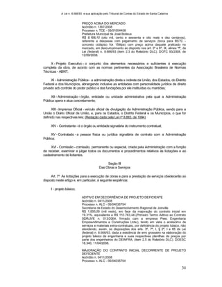 A Lei n. 8.666/93 e sua aplicação pelo Tribunal de Contas do Estado de Santa Catarina
34
PREÇO ACIMA DO MERCADO
Acórdão n. 1367/2008
Processo n. TCE - 05/01004408
Prefeitura Municipal de José Boiteux
R$ 8.168,10 (oito mil, cento e sessenta e oito reais e dez centavos),
referente a despesas com pagamento de serviços (boca para BSTC -
concreto ciclópico fck 15Mpa) com preço acima daquele praticado no
mercado, em descumprimento ao disposto nos art. 3º e 6º, IX, alínea "f", da
Lei (federal) n. 8.666/93 (item 2.3 do Relatório DLC). DOTC 93/2008, de
12/09/2008.
X - Projeto Executivo - o conjunto dos elementos necessários e suficientes à execução
completa da obra, de acordo com as normas pertinentes da Associação Brasileira de Normas
Técnicas - ABNT;
XI - Administração Pública - a administração direta e indireta da União, dos Estados, do Distrito
Federal e dos Municípios, abrangendo inclusive as entidades com personalidade jurídica de direito
privado sob controle do poder público e das fundações por ele instituídas ou mantidas;
XII - Administração - órgão, entidade ou unidade administrativa pela qual a Administração
Pública opera e atua concretamente;
XIII - Imprensa Oficial - veículo oficial de divulgação da Administração Pública, sendo para a
União o Diário Oficial da União, e, para os Estados, o Distrito Federal e os Municípios, o que for
definido nas respectivas leis; (Redação dada pela Lei nº 8.883, de 1994)
XIV - Contratante - é o órgão ou entidade signatária do instrumento contratual;
XV - Contratado - a pessoa física ou jurídica signatária de contrato com a Administração
Pública;
XVI - Comissão - comissão, permanente ou especial, criada pela Administração com a função
de receber, examinar e julgar todos os documentos e procedimentos relativos às licitações e ao
cadastramento de licitantes.
Seção III
Das Obras e Serviços
Art. 7º As licitações para a execução de obras e para a prestação de serviços obedecerão ao
disposto neste artigo e, em particular, à seguinte seqüência:
I - projeto básico;
ADITIVO EM DECORRÊNCIA DE PROJETO DEFICIENTE
Acórdão n. 0411/2008
Processo n. ALC - 05/04035754
Secretaria de Estado do Desenvolvimento Regional de Joinville
R$ 1.000,00 (mil reais), em face da majoração do contrato inicial em
19,31%, equivalente a R$ 110.763,44 (Primeiro Termo Aditivo ao Contrato
SDR/JVE n. 013/2004, firmado com a empresa Peec Engenharia
Empreendimentos e Construções Ltda.), tendo em vista o acréscimo de
serviços e materiais extra-contratuais, por deficiência do projeto básico, não
atendendo, assim, às disposições dos arts. 3º, 7º, I, § 2º, I e 65 da Lei
(federal) n. 8.666/93, dada a existência de erro grosseiro na elaboração do
projeto básico de engenharia e suas respectivas planilhas de preços por
parte dos engenheiros do DEINFRA, (item 2.5 do Relatório DLC). DOESC
18.340, 11/04/2008.
MAJORAÇÃO DO CONTRATO INICIAL DECORRENTE DE PROJETO
DEFICIENTE
Acórdão n. 0411/2008
Processo n. ALC - 05/04035754
 