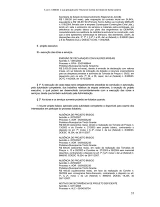 A Lei n. 8.666/93 e sua aplicação pelo Tribunal de Contas do Estado de Santa Catarina
35
Secretaria de Estado do Desenvolvimento Regional de Joinville
R$ 1.000,00 (mil reais), pela majoração do contrato inicial em 24,84%,
equivalente a R$ 148.877,60 (Primeiro Termo Aditivo ao Contrato SDR/JVE
n. 018/2004, firmado com a empresa Construpave Construções Civis Ltda.),
tendo em vista o acréscimo de serviços e materiais extra-contratuais, por
deficiência do projeto básico por parte dos engenheiros do DEINFRA,
consubstanciada na existência de deficiência estrutural na construção, visto
que a obra apresentou sobrecarga na estrutura, não atendendo, assim, às
disposições dos arts. 3º, 7º, I, § 2º, I e 65, da Lei (federal) n. 8.666/93 (item
2.6 do Relatório DLC). DOESC 18.340, 11/04/2008.
II - projeto executivo;
III - execução das obras e serviços.
EMISSÃO DE DECLARAÇÃO COM VALORES IRREAIS
Acórdão n. 1344/2008
Processo n. RPA - 03/07468844
Prefeitura Municipal de Santa Terezinha
R$ 2.000,00 (dois mil reais), devido à emissão de declaração com valores
irreais, em se tratando de indicação de dotação e recursos orçamentários
para as despesas previstas e advindas da Tomada de Preços n. 05/02, em
desacordo com os arts. 7º, III, e 38, caput, da Lei (federal) n. 8.666/93.
DOTC 116/2008, de 15/10/2008.
§ 1º A execução de cada etapa será obrigatoriamente precedida da conclusão e aprovação,
pela autoridade competente, dos trabalhos relativos às etapas anteriores, à exceção do projeto
executivo, o qual poderá ser desenvolvido concomitantemente com a execução das obras e
serviços, desde que também autorizado pela Administração.
§ 2º As obras e os serviços somente poderão ser licitados quando:
I - houver projeto básico aprovado pela autoridade competente e disponível para exame dos
interessados em participar do processo licitatório;
AUSÊNCIA DE PROJETO BÁSICO
Acórdão n. 2079/2007
Processo n. AOR - 05/00535230
Prefeitura Municipal de Timbó Grande
R$ 600,00 (seiscentos reais), devido à realização da Tomada de Preços n.
13/2003 e do Convite n. 27/2003 sem projeto básico, contrariando o
disposto no art. 7º, inciso I, § 2º, inciso I, da Lei (federal) n. 8.666/93.
DOESC 18.254, de 26/11/2007.
AUSÊNCIA DE PROJETO BÁSICO
Acórdão n. 2079/2007
Processo n. AOR - 05/00535230
Prefeitura Municipal de Timbó Grande
R$ 600,00 (seiscentos reais), em razão da realização das Tomadas de
Preços n. 13 e 26/2003 e Convites ns. 27/2003 e 06/2004 sem memorial
descritivo, contrariando o disposto no art. 7º, § 2º, inciso I, da Lei (federal) n.
8666/93. DOESC 18.254, de 26/11/2007.
AUSÊNCIA DE PROJETO BÁSICO
Acórdão n. 2079/2007
Processo n. AOR - 05/00535230
Prefeitura Municipal de Timbó Grande
R$ 400,00 (quatrocentos reais), em face da realização do Convite n.
06/2004 sem cronograma físico-financeiro, contrariando o disposto no art.
7º, § 2º, inciso I, da Lei (federal) n. 8666/93. DOESC 18.254, de
26/11/2007.
ADITIVO EM DECORRÊNCIA DE PROJETO DEFICIENTE
Acórdão n. 0411/2008
Processo n. ALC - 05/04035754
 