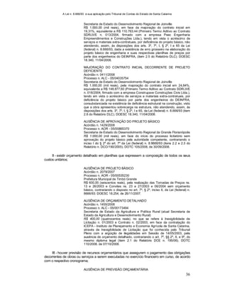 A Lei n. 8.666/93 e sua aplicação pelo Tribunal de Contas do Estado de Santa Catarina
36
Secretaria de Estado do Desenvolvimento Regional de Joinville
R$ 1.000,00 (mil reais), em face da majoração do contrato inicial em
19,31%, equivalente a R$ 110.763,44 (Primeiro Termo Aditivo ao Contrato
SDR/JVE n. 013/2004, firmado com a empresa Peec Engenharia
Empreendimentos e Construções Ltda.), tendo em vista o acréscimo de
serviços e materiais extra-contratuais, por deficiência do projeto básico, não
atendendo, assim, às disposições dos arts. 3º, 7º, I, § 2º, I e 65 da Lei
(federal) n. 8.666/93, dada a existência de erro grosseiro na elaboração do
projeto básico de engenharia e suas respectivas planilhas de preços por
parte dos engenheiros do DEINFRA, (item 2.5 do Relatório DLC). DOESC
18.340, 11/04/2008.
MAJORAÇÃO DO CONTRATO INICIAL DECORRENTE DE PROJETO
DEFICIENTE
Acórdão n. 0411/2008
Processo n. ALC - 05/04035754
Secretaria de Estado do Desenvolvimento Regional de Joinville
R$ 1.000,00 (mil reais), pela majoração do contrato inicial em 24,84%,
equivalente a R$ 148.877,60 (Primeiro Termo Aditivo ao Contrato SDR/JVE
n. 018/2004, firmado com a empresa Construpave Construções Civis Ltda.),
tendo em vista o acréscimo de serviços e materiais extra-contratuais, por
deficiência do projeto básico por parte dos engenheiros do DEINFRA,
consubstanciada na existência de deficiência estrutural na construção, visto
que a obra apresentou sobrecarga na estrutura, não atendendo, assim, às
disposições dos arts. 3º, 7º, I, § 2º, I e 65, da Lei (federal) n. 8.666/93 (item
2.6 do Relatório DLC). DOESC 18.340, 11/04/2008.
AUSÊNCIA DE APROVAÇÃO DO PROJETO BÁSICO
Acórdão n. 1429/2008
Processo n. AOR - 05/00865370
Secretaria de Estado do Desenvolvimento Regional da Grande Florianópolis
R$ 1.000,00 (mil reais), em face do início do processo licitatório sem
aprovação do projeto básico pela autoridade competente, contrariando o
inciso I do § 2º do art. 7º da Lei (federal) n. 8.6666/93 (itens 2.2 e 2.3 do
Relatório n. DCO/190/2005). DOTC 105/2008, de 30/09/2008.
II - existir orçamento detalhado em planilhas que expressem a composição de todos os seus
custos unitários;
AUSÊNCIA DE PROJETO BÁSICO
Acórdão n. 2079/2007
Processo n. AOR - 05/00535230
Prefeitura Municipal de Timbó Grande
R$ 600,00 (seiscentos reais), pela realização das Tomadas de Preços ns.
13 e 26/2003 e Convites ns. 23 e 27/2003 e 06/2004 sem orçamento
básico, contrariando o disposto no art. 7º, § 2º, inciso II, da Lei (federal) n.
8666/93. DOESC 18.254, de 26/11/2007.
AUSÊNCIA DE ORÇAMENTO DETALHADO
Acórdão n. 1455/2008
Processo n. ALC - 05/00173494
Secretaria de Estado da Agricultura e Política Rural (atual Secretaria de
Estado da Agricultura e Desenvolvimento Rural)
R$ 400,00 (quatrocentos reais), no que se refere à Inexigibilidade de
Licitação n. 01/2003 e Contrato n. 02/2003, em face da contratação do
ICEPA - Instituto de Planejamento e Economia Agrícola de Santa Catarina,
através de Inexigibilidade de Licitação que foi conhecida pelo Tribunal
Pleno com a argüição de ilegalidades em Sessão de 14/05/2003, pela
ausência de orçamento detalhado, contrariando o art. 7º, §§ 2º, II, e 9º, do
mesmo diploma legal (item 2.1 do Relatório DCE n. 195/06). DOTC
110/2008, de 07/10/2008.
III - houver previsão de recursos orçamentários que assegurem o pagamento das obrigações
decorrentes de obras ou serviços a serem executadas no exercício financeiro em curso, de acordo
com o respectivo cronograma;
AUSÊNCIA DE PREVISÃO ORÇAMENTÁRIA
 