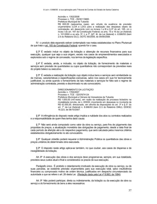 A Lei n. 8.666/93 e sua aplicação pelo Tribunal de Contas do Estado de Santa Catarina
37
Acórdão n. 1352/2008
Processo n. TCE - 05/00115885
Prefeitura Municipal de Tubarão
R$ 600,00 (seiscentos reais), em virtude da ausência de previsão
orçamentária (LOA e LDO) para a realização das despesas objeto da
contratação, em desacordo com os incisos I a III e § 6º do art. 165, c/c o
inciso I do art. 167 da Constituição Federal, os arts. 15 e 16 da Lei (federal)
n. 101/2000 e os arts. 5º, I, e 7º, §2º, III, da Lei (federal) n. 8.666/93 (item
2.6 do Relatório DLC). DOTC 90/2008, de 09/09/2008.
IV - o produto dela esperado estiver contemplado nas metas estabelecidas no Plano Plurianual
de que trata o art. 165 da Constituição Federal, quando for o caso.
§ 3º É vedado incluir no objeto da licitação a obtenção de recursos financeiros para sua
execução, qualquer que seja a sua origem, exceto nos casos de empreendimentos executados e
explorados sob o regime de concessão, nos termos da legislação específica.
§ 4º É vedada, ainda, a inclusão, no objeto da licitação, de fornecimento de materiais e
serviços sem previsão de quantidades ou cujos quantitativos não correspondam às previsões reais
do projeto básico ou executivo.
§ 5º É vedada a realização de licitação cujo objeto inclua bens e serviços sem similaridade ou
de marcas, características e especificações exclusivas, salvo nos casos em que for tecnicamente
justificável, ou ainda quando o fornecimento de tais materiais e serviços for feito sob o regime de
administração contratada, previsto e discriminado no ato convocatório.
DIRECIONAMENTO DA LICITAÇÃO
Acórdão n. 1765/2007
Processo n. TCE - 02/07674124
Prefeitura Municipal e Câmara de Vereadores de Tubarão
R$ 1.000,00 (mil reais), em razão da realização de processo licitatório na
modalidade convite, de n. 005/00, importando em despesas no montante de
R$ 42.000,00, direcionado, em afronta às disposições do art. 3º e § 5° do
art. 7° da Lei (federal) n. 8.666/93 (item D.5 do Relatório DMU). DOESC
18.223, de 08/10/2007.
§ 6º A infringência do disposto neste artigo implica a nulidade dos atos ou contratos realizados
e a responsabilidade de quem lhes tenha dado causa.
§ 7º Não será ainda computado como valor da obra ou serviço, para fins de julgamento das
propostas de preços, a atualização monetária das obrigações de pagamento, desde a data final de
cada período de aferição até a do respectivo pagamento, que será calculada pelos mesmos critérios
estabelecidos obrigatoriamente no ato convocatório.
§ 8º Qualquer cidadão poderá requerer à Administração Pública os quantitativos das obras e
preços unitários de determinada obra executada.
§ 9º O disposto neste artigo aplica-se também, no que couber, aos casos de dispensa e de
inexigibilidade de licitação.
Art. 8º A execução das obras e dos serviços deve programar-se, sempre, em sua totalidade,
previstos seus custos atual e final e considerados os prazos de sua execução.
Parágrafo único. É proibido o retardamento imotivado da execução de obra ou serviço, ou de
suas parcelas, se existente previsão orçamentária para sua execução total, salvo insuficiência
financeira ou comprovado motivo de ordem técnica, justificados em despacho circunstanciado da
autoridade a que se refere o art. 26 desta Lei. (Redação dada pela Lei nº 8.883, de 1994)
Art. 9º Não poderá participar, direta ou indiretamente, da licitação ou da execução de obra ou
serviço e do fornecimento de bens a eles necessários:
 