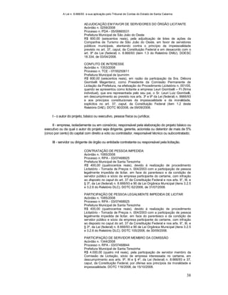 A Lei n. 8.666/93 e sua aplicação pelo Tribunal de Contas do Estado de Santa Catarina
38
ADJUDICAÇÃO EM FAVOR DE SERVIDORES DO ÓRGÃO LICITANTE
Acórdão n. 0259/2008
Processo n. PDA - 05/00865531
Prefeitura Municipal de São João do Oeste
R$ 600,00 (seiscentos reais), pela adjudicação de lotes de ações da
Companhia de Turismo de São João do Oeste, em favor de servidores
públicos municipais, atentando contra o princípio da impessoalidade
previsto no art. 37, caput, da Constituição Federal e em desacordo com o
art. 9º da Lei (federal) n. 8.666/93 (item 1.3 do Relatório DMU). DOESC
18.334, de 03/04/2008.
CONFLITO DE INTERESSE
Acórdão n. 1353/2008
Processo n. TCE - 07/00250611
Prefeitura Municipal de Ipumirim
R$ 600,00 (seiscentos reais), em razão da participação da Sra. Débora
Giombelli Magentanz, como Presidente da Comissão Permanente de
Licitação da Prefeitura, na efetivação do Procedimento Licitatório n. 001/05,
quando se apresentou como licitante a empresa Leuri Giombelli – FI (firma
individual), que era representada pelo seu pai, o Sr. Leuri Luiz Giombelli,
em descumprimento ao previsto nos arts. 3º e 9º da Lei (federal) n. 8666/93
e aos princípios constitucionais da impessoalidade e da moralidade,
explícitos no art. 37, caput, da Constituição Federal (item 1.2 deste
Relatório DAE). DOTC 90/2008, de 09/09/2008.
I - o autor do projeto, básico ou executivo, pessoa física ou jurídica;
II - empresa, isoladamente ou em consórcio, responsável pela elaboração do projeto básico ou
executivo ou da qual o autor do projeto seja dirigente, gerente, acionista ou detentor de mais de 5%
(cinco por cento) do capital com direito a voto ou controlador, responsável técnico ou subcontratado;
III - servidor ou dirigente de órgão ou entidade contratante ou responsável pela licitação.
CONTRATAÇÃO DE PESSOA IMPEDIDA
Acórdão n. 1085/2008
Processo n. RPA - 03/07468925
Prefeitura Municipal de Santa Terezinha
R$ 400,00 (quatrocentos reais), devido à realização de procedimento
Licitatório - Tomada de Preços n. 004/2003 com a participação de pessoa
legalmente impedida de licitar, em face do parentesco e da condição de
servidor público e sócio da empresa participante do certame, com infração
ao disposto no caput do art. 37 da Constituição Federal e nos arts. 9°, III, e
§ 3º, da Lei (federal) n. 8.666/93 e 90 da Lei Orgânica Municipal (itens 3.2.5
e 3.2.6 do Relatório DLC). DOTC 62/2008, de 31/07/2008.
PARTICIPAÇÃO DE PESSOA LEGALMENTE IMPEDIDA DE LICITAR
Acórdão n. 1085/2008
Processo n. RPA - 03/07468925
Prefeitura Municipal de Santa Terezinha
R$ 400,00 (quatrocentos reais), devido à realização de procedimento
Licitatório - Tomada de Preços n. 004/2003 com a participação de pessoa
legalmente impedida de licitar, em face do parentesco e da condição de
servidor público e sócio da empresa participante do certame, com infração
ao disposto no caput do art. 37 da Constituição Federal e nos arts. 9°, III, e
§ 3º, da Lei (federal) n. 8.666/93 e 90 da Lei Orgânica Municipal (itens 3.2.5
e 3.2.6 do Relatório DLC). DOTC 105/2008, de 30/09/2008.
PARTICIPAÇÃO DE SERVIDOR MEMBRO DA COMISSÃO
Acórdão n. 1344/2008
Processo n. RPA - 03/07468844
Prefeitura Municipal de Santa Terezinha
R$ 4.000,00 (quatro mil reais), pela participação de servidor membro da
Comissão de Licitação, sócio de empresa interessada no certame, em
descumprimento aos arts. 9º, III e § 4º, da Lei (federal) n. 8.666/93 e 37,
caput, da Constituição Federal, por ofensa aos princípios da moralidade e
impessoalidade. DOTC 116/2008, de 15/10/2008.
 