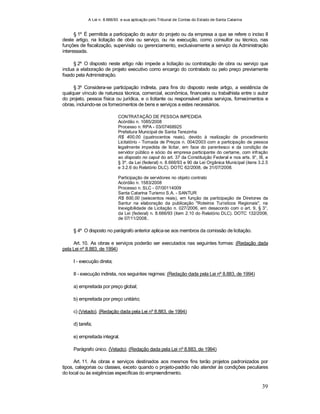 A Lei n. 8.666/93 e sua aplicação pelo Tribunal de Contas do Estado de Santa Catarina
39
§ 1º É permitida a participação do autor do projeto ou da empresa a que se refere o inciso II
deste artigo, na licitação de obra ou serviço, ou na execução, como consultor ou técnico, nas
funções de fiscalização, supervisão ou gerenciamento, exclusivamente a serviço da Administração
interessada.
§ 2º O disposto neste artigo não impede a licitação ou contratação de obra ou serviço que
inclua a elaboração de projeto executivo como encargo do contratado ou pelo preço previamente
fixado pela Administração.
§ 3º Considera-se participação indireta, para fins do disposto neste artigo, a existência de
qualquer vínculo de natureza técnica, comercial, econômica, financeira ou trabalhista entre o autor
do projeto, pessoa física ou jurídica, e o licitante ou responsável pelos serviços, fornecimentos e
obras, incluindo-se os fornecimentos de bens e serviços a estes necessários.
CONTRATAÇÃO DE PESSOA IMPEDIDA
Acórdão n. 1085/2008
Processo n. RPA - 03/07468925
Prefeitura Municipal de Santa Terezinha
R$ 400,00 (quatrocentos reais), devido à realização de procedimento
Licitatório - Tomada de Preços n. 004/2003 com a participação de pessoa
legalmente impedida de licitar, em face do parentesco e da condição de
servidor público e sócio da empresa participante do certame, com infração
ao disposto no caput do art. 37 da Constituição Federal e nos arts. 9°, III, e
§ 3º, da Lei (federal) n. 8.666/93 e 90 da Lei Orgânica Municipal (itens 3.2.5
e 3.2.6 do Relatório DLC). DOTC 62/2008, de 31/07/2008.
Participação de servidores no objeto contrato
Acórdão n. 1583/2008
Processo n. SLC - 07/00114009
Santa Catarina Turismo S.A. - SANTUR
R$ 600,00 (seiscentos reais), em função da participação de Diretores da
Santur na elaboração da publicação "Roteiros Turísticos Regionais", na
Inexigibilidade de Licitação n. 027/2006, em desacordo com o art. 9, § 3°,
da Lei (federal) n. 8.666/93 (item 2.10 do Relatório DLC). DOTC 132/2008,
de 07/11/2008..
§ 4º O disposto no parágrafo anterior aplica-se aos membros da comissão de licitação.
Art. 10. As obras e serviços poderão ser executados nas seguintes formas: (Redação dada
pela Lei nº 8.883, de 1994)
I - execução direta;
II - execução indireta, nos seguintes regimes: (Redação dada pela Lei nº 8.883, de 1994)
a) empreitada por preço global;
b) empreitada por preço unitário;
c) (Vetado). (Redação dada pela Lei nº 8.883, de 1994)
d) tarefa;
e) empreitada integral.
Parágrafo único. (Vetado). (Redação dada pela Lei nº 8.883, de 1994)
Art. 11. As obras e serviços destinados aos mesmos fins terão projetos padronizados por
tipos, categorias ou classes, exceto quando o projeto-padrão não atender às condições peculiares
do local ou às exigências específicas do empreendimento.
 