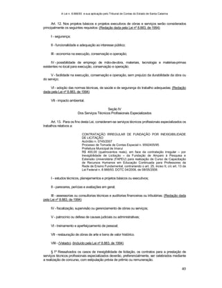 A Lei n. 8.666/93 e sua aplicação pelo Tribunal de Contas do Estado de Santa Catarina
40
Art. 12. Nos projetos básicos e projetos executivos de obras e serviços serão considerados
principalmente os seguintes requisitos: (Redação dada pela Lei nº 8.883, de 1994)
I - segurança;
II - funcionalidade e adequação ao interesse público;
III - economia na execução, conservação e operação;
IV - possibilidade de emprego de mão-de-obra, materiais, tecnologia e matérias-primas
existentes no local para execução, conservação e operação;
V - facilidade na execução, conservação e operação, sem prejuízo da durabilidade da obra ou
do serviço;
VI - adoção das normas técnicas, de saúde e de segurança do trabalho adequadas; (Redação
dada pela Lei nº 8.883, de 1994)
VII - impacto ambiental.
Seção IV
Dos Serviços Técnicos Profissionais Especializados
Art. 13. Para os fins desta Lei, consideram-se serviços técnicos profissionais especializados os
trabalhos relativos a:
CONTRATAÇÃO IRREGULAR DE FUNDAÇÃO POR INEXIGIBILIDADE
DE LICITAÇÃO
Acórdão n. 0745/2007
Processo de Tomada de Contas Especial n. 9592405/95
Prefeitura Municipal de Imaruí
R$ 400,00 (quatrocentos reais), em face da contratação irregular – por
Inexigibilidade de Licitação – da Fundação de Amparo à Pesquisa e
Extensão Universitária (FAPEU) para realização de Curso de Capacitação
de Recursos Humanos em Educação Continuada para Professores da
Rede de Ensino Fundamental, contrariando o art. 25, inciso II, c/c art. 13 da
Lei Federal n. 8.666/93. DOTC 04/2008, de 08/05/2008.
I - estudos técnicos, planejamentos e projetos básicos ou executivos;
II - pareceres, perícias e avaliações em geral;
III - assessorias ou consultorias técnicas e auditorias financeiras ou tributárias; (Redação dada
pela Lei nº 8.883, de 1994)
IV - fiscalização, supervisão ou gerenciamento de obras ou serviços;
V - patrocínio ou defesa de causas judiciais ou administrativas;
VI - treinamento e aperfeiçoamento de pessoal;
VII - restauração de obras de arte e bens de valor histórico.
VIII - (Vetado). (Incluído pela Lei nº 8.883, de 1994)
§ 1º Ressalvados os casos de inexigibilidade de licitação, os contratos para a prestação de
serviços técnicos profissionais especializados deverão, preferencialmente, ser celebrados mediante
a realização de concurso, com estipulação prévia de prêmio ou remuneração.
 