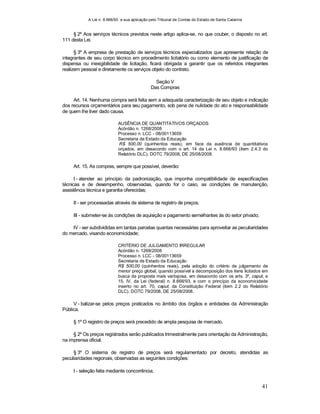 A Lei n. 8.666/93 e sua aplicação pelo Tribunal de Contas do Estado de Santa Catarina
41
§ 2º Aos serviços técnicos previstos neste artigo aplica-se, no que couber, o disposto no art.
111 desta Lei.
§ 3º A empresa de prestação de serviços técnicos especializados que apresente relação de
integrantes de seu corpo técnico em procedimento licitatório ou como elemento de justificação de
dispensa ou inexigibilidade de licitação, ficará obrigada a garantir que os referidos integrantes
realizem pessoal e diretamente os serviços objeto do contrato.
Seção V
Das Compras
Art. 14. Nenhuma compra será feita sem a adequada caracterização de seu objeto e indicação
dos recursos orçamentários para seu pagamento, sob pena de nulidade do ato e responsabilidade
de quem lhe tiver dado causa.
AUSÊNCIA DE QUANTITATIVOS ORÇADOS
Acórdão n. 1268/2008
Processo n. LCC - 08/00113659
Secretaria de Estado da Educação
R$ 500,00 (quinhentos reais), em face da ausência de quantitativos
orçados, em desacordo com o art. 14 da Lei n. 8.666/93 (item 2.4.3 do
Relatório DLC). DOTC 79/2008, DE 25/08/2008.
Art. 15. As compras, sempre que possível, deverão:
I - atender ao princípio da padronização, que imponha compatibilidade de especificações
técnicas e de desempenho, observadas, quando for o caso, as condições de manutenção,
assistência técnica e garantia oferecidas;
II - ser processadas através de sistema de registro de preços;
III - submeter-se às condições de aquisição e pagamento semelhantes às do setor privado;
IV - ser subdivididas em tantas parcelas quantas necessárias para aproveitar as peculiaridades
do mercado, visando economicidade;
CRITÉRIO DE JULGAMENTO IRREGULAR
Acórdão n. 1268/2008
Processo n. LCC - 08/00113659
Secretaria de Estado da Educação
R$ 500,00 (quinhentos reais), pela adoção do critério de julgamento de
menor preço global, quando possível a decomposição dos itens licitados em
busca da proposta mais vantajosa, em desacordo com os arts. 3º, caput, e
15, IV, da Lei (federal) n. 8.666/93, e com o princípio da economicidade
inserto no art. 70, caput, da Constituição Federal (item 2.2 do Relatório
DLC). DOTC 79/2008, DE 25/08/2008.
V - balizar-se pelos preços praticados no âmbito dos órgãos e entidades da Administração
Pública.
§ 1º O registro de preços será precedido de ampla pesquisa de mercado.
§ 2º Os preços registrados serão publicados trimestralmente para orientação da Administração,
na imprensa oficial.
§ 3º O sistema de registro de preços será regulamentado por decreto, atendidas as
peculiaridades regionais, observadas as seguintes condições:
I - seleção feita mediante concorrência;
 