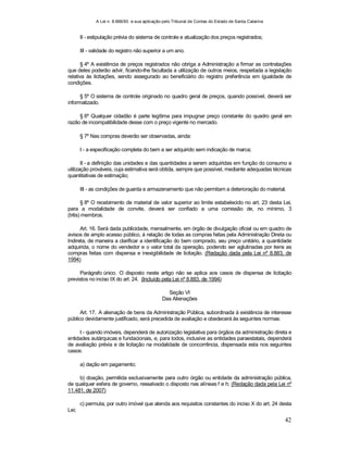 A Lei n. 8.666/93 e sua aplicação pelo Tribunal de Contas do Estado de Santa Catarina
42
II - estipulação prévia do sistema de controle e atualização dos preços registrados;
III - validade do registro não superior a um ano.
§ 4º A existência de preços registrados não obriga a Administração a firmar as contratações
que deles poderão advir, ficando-lhe facultada a utilização de outros meios, respeitada a legislação
relativa às licitações, sendo assegurado ao beneficiário do registro preferência em igualdade de
condições.
§ 5º O sistema de controle originado no quadro geral de preços, quando possível, deverá ser
informatizado.
§ 6º Qualquer cidadão é parte legítima para impugnar preço constante do quadro geral em
razão de incompatibilidade desse com o preço vigente no mercado.
§ 7º Nas compras deverão ser observadas, ainda:
I - a especificação completa do bem a ser adquirido sem indicação de marca;
II - a definição das unidades e das quantidades a serem adquiridas em função do consumo e
utilização prováveis, cuja estimativa será obtida, sempre que possível, mediante adequadas técnicas
quantitativas de estimação;
III - as condições de guarda e armazenamento que não permitam a deterioração do material.
§ 8º O recebimento de material de valor superior ao limite estabelecido no art. 23 desta Lei,
para a modalidade de convite, deverá ser confiado a uma comissão de, no mínimo, 3
(três) membros.
Art. 16. Será dada publicidade, mensalmente, em órgão de divulgação oficial ou em quadro de
avisos de amplo acesso público, à relação de todas as compras feitas pela Administração Direta ou
Indireta, de maneira a clarificar a identificação do bem comprado, seu preço unitário, a quantidade
adquirida, o nome do vendedor e o valor total da operação, podendo ser aglutinadas por itens as
compras feitas com dispensa e inexigibilidade de licitação. (Redação dada pela Lei nº 8.883, de
1994)
Parágrafo único. O disposto neste artigo não se aplica aos casos de dispensa de licitação
previstos no inciso IX do art. 24. (Incluído pela Lei nº 8.883, de 1994)
Seção VI
Das Alienações
Art. 17. A alienação de bens da Administração Pública, subordinada à existência de interesse
público devidamente justificado, será precedida de avaliação e obedecerá às seguintes normas:
I - quando imóveis, dependerá de autorização legislativa para órgãos da administração direta e
entidades autárquicas e fundacionais, e, para todos, inclusive as entidades paraestatais, dependerá
de avaliação prévia e de licitação na modalidade de concorrência, dispensada esta nos seguintes
casos:
a) dação em pagamento;
b) doação, permitida exclusivamente para outro órgão ou entidade da administração pública,
de qualquer esfera de governo, ressalvado o disposto nas alíneas f e h; (Redação dada pela Lei nº
11.481, de 2007)
c) permuta, por outro imóvel que atenda aos requisitos constantes do inciso X do art. 24 desta
Lei;
 