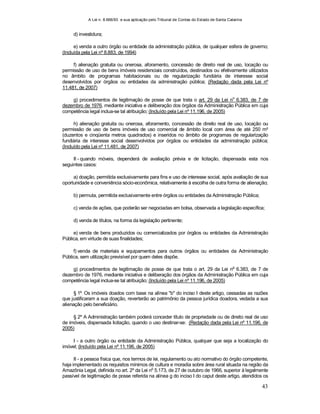 A Lei n. 8.666/93 e sua aplicação pelo Tribunal de Contas do Estado de Santa Catarina
43
d) investidura;
e) venda a outro órgão ou entidade da administração pública, de qualquer esfera de governo;
(Incluída pela Lei nº 8.883, de 1994)
f) alienação gratuita ou onerosa, aforamento, concessão de direito real de uso, locação ou
permissão de uso de bens imóveis residenciais construídos, destinados ou efetivamente utilizados
no âmbito de programas habitacionais ou de regularização fundiária de interesse social
desenvolvidos por órgãos ou entidades da administração pública; (Redação dada pela Lei nº
11.481, de 2007)
g) procedimentos de legitimação de posse de que trata o art. 29 da Lei no
6.383, de 7 de
dezembro de 1976, mediante iniciativa e deliberação dos órgãos da Administração Pública em cuja
competência legal inclua-se tal atribuição; (Incluído pela Lei nº 11.196, de 2005)
h) alienação gratuita ou onerosa, aforamento, concessão de direito real de uso, locação ou
permissão de uso de bens imóveis de uso comercial de âmbito local com área de até 250 m²
(duzentos e cinqüenta metros quadrados) e inseridos no âmbito de programas de regularização
fundiária de interesse social desenvolvidos por órgãos ou entidades da administração pública;
(Incluído pela Lei nº 11.481, de 2007)
II - quando móveis, dependerá de avaliação prévia e de licitação, dispensada esta nos
seguintes casos:
a) doação, permitida exclusivamente para fins e uso de interesse social, após avaliação de sua
oportunidade e conveniência sócio-econômica, relativamente à escolha de outra forma de alienação;
b) permuta, permitida exclusivamente entre órgãos ou entidades da Administração Pública;
c) venda de ações, que poderão ser negociadas em bolsa, observada a legislação específica;
d) venda de títulos, na forma da legislação pertinente;
e) venda de bens produzidos ou comercializados por órgãos ou entidades da Administração
Pública, em virtude de suas finalidades;
f) venda de materiais e equipamentos para outros órgãos ou entidades da Administração
Pública, sem utilização previsível por quem deles dispõe.
g) procedimentos de legitimação de posse de que trata o art. 29 da Lei no
6.383, de 7 de
dezembro de 1976, mediante iniciativa e deliberação dos órgãos da Administração Pública em cuja
competência legal inclua-se tal atribuição; (Incluído pela Lei nº 11.196, de 2005)
§ 1º Os imóveis doados com base na alínea "b" do inciso I deste artigo, cessadas as razões
que justificaram a sua doação, reverterão ao patrimônio da pessoa jurídica doadora, vedada a sua
alienação pelo beneficiário.
§ 2º A Administração também poderá conceder título de propriedade ou de direito real de uso
de imóveis, dispensada licitação, quando o uso destinar-se: (Redação dada pela Lei nº 11.196, de
2005)
I - a outro órgão ou entidade da Administração Pública, qualquer que seja a localização do
imóvel; (Incluído pela Lei nº 11.196, de 2005)
II - a pessoa física que, nos termos de lei, regulamento ou ato normativo do órgão competente,
haja implementado os requisitos mínimos de cultura e moradia sobre área rural situada na região da
Amazônia Legal, definida no art. 2º da Lei n
o
5.173, de 27 de outubro de 1966, superior à legalmente
passível de legitimação de posse referida na alínea g do inciso I do caput deste artigo, atendidos os
 