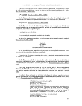 A Lei n. 8.666/93 e sua aplicação pelo Tribunal de Contas do Estado de Santa Catarina
45
§ 6º Para a venda de bens móveis avaliados, isolada ou globalmente, em quantia não superior
ao limite previsto no art. 23, inciso II, alínea "b" desta Lei, a Administração poderá permitir o leilão.
(Incluído pela Lei nº 8.883, de 1994)
§ 7º (VETADO). (Incluído pela Lei nº 11.481, de 2007)
Art. 18. Na concorrência para a venda de bens imóveis, a fase de habilitação limitar-se-á à
comprovação do recolhimento de quantia correspondente a 5% (cinco por cento) da avaliação.
Parágrafo único. (Revogado pela Lei nº 8.883, de 1994)
Art. 19. Os bens imóveis da Administração Pública, cuja aquisição haja derivado de
procedimentos judiciais ou de dação em pagamento, poderão ser alienados por ato da autoridade
competente, observadas as seguintes regras:
I - avaliação dos bens alienáveis;
II - comprovação da necessidade ou utilidade da alienação;
III - adoção do procedimento licitatório, sob a modalidade de concorrência ou leilão. (Redação
dada pela Lei nº 8.883, de 1994)
Capítulo II
Da Licitação
Seção I
Das Modalidades, Limites e Dispensa
Art. 20. As licitações serão efetuadas no local onde se situar a repartição interessada, salvo
por motivo de interesse público, devidamente justificado.
Parágrafo único. O disposto neste artigo não impedirá a habilitação de interessados residentes
ou sediados em outros locais.
Art. 21. Os avisos contendo os resumos dos editais das concorrências, das tomadas de
preços, dos concursos e dos leilões, embora realizados no local da repartição interessada, deverão
ser publicados com antecedência, no mínimo, por uma vez: (Redação dada pela Lei nº 8.883, de
1994)
I - no Diário Oficial da União, quando se tratar de licitação feita por órgão ou entidade da
Administração Pública Federal e, ainda, quando se tratar de obras financiadas parcial ou totalmente
com recursos federais ou garantidas por instituições federais; (Redação dada pela Lei nº 8.883, de
1994)
II - no Diário Oficial do Estado, ou do Distrito Federal quando se tratar, respectivamente, de
licitação feita por órgão ou entidade da Administração Pública Estadual ou Municipal, ou do Distrito
Federal; (Redação dada pela Lei nº 8.883, de 1994)
NÃO-COMPROVAÇÃO DE PUBLICAÇÃO
Acórdão n. 0511/2008
Processo n. ALC - 05/00517509
Prefeitura Municipal de Lontras
R$ 400,00 (quatrocentos reais), pela não-comprovação de publicação no
Diário Oficial do Estado e em jornal de grande circulação, quando da
Tomada de Preços n. 21/04 e das Concorrências ns. 13 e 26/04,
contrariando a disposição do art. 21, incisos II e III, da Lei (federal) n.
8.666/93 (item 2.9 do Relatório DLC). DOESC 18.348, de 24/04/2008.
AUSÊNCIA DE COMPROVAÇÃO DE PUBLICIDADE
Acórdão n. 1085/2008
Processo n. RPA - 03/07468925
 