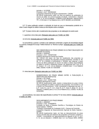 A Lei n. 8.666/93 e sua aplicação pelo Tribunal de Contas do Estado de Santa Catarina
47
Acórdão n. 1412/2008
Processo n. ALC - 05/03944440
Companhia Catarinense de Águas e Saneamento - CASAN
R$ 400,00 (quatrocentos reais), em face da ausência de publicidade do
resumo do edital, em jornal de grande circulação, contrariando o disposto
no art. 21, III, da Lei (federal) n. 8.666/93 e suas alterações, relativamente à
TP n. 01/03 (item 2.7 do Relatório DLC). DOTC 99/2008, de 22/09/2008.
§ 1º O aviso publicado conterá a indicação do local em que os interessados poderão ler e
obter o texto integral do edital e todas as informações sobre a licitação.
§ 2º O prazo mínimo até o recebimento das propostas ou da realização do evento será:
I - quarenta e cinco dias para: (Redação dada pela Lei nº 8.883, de 1994)
a) concurso; (Incluída pela Lei nº 8.883, de 1994)
b) concorrência, quando o contrato a ser celebrado contemplar o regime de empreitada integral
ou quando a licitação for do tipo "melhor técnica" ou "técnica e preço"; (Incluída pela Lei nº 8.883, de
1994)
NÃO OBSERVÂNCIA DO PRAZO MÍNIMO DA ÚLTIMA PUBLICAÇÃO DO
RESUMO DO EDITAL
Acórdão n. 2436/2007
Processo n. ALC – 05/03912328
Prefeitura Municipal de Faxinal dos Guedes
R$ 1.000,00 (mil reais), em face do recebimento das propostas ou
realização do certame nos seguintes processos licitatórios: Convites ns. 06,
08, 14, 16 e 25/2004 e Concorrência n. 03/2004, sem observar o prazo
mínimo da última publicação do resumo do edital ou efetiva disponibilidade
do edital ou convite e respectivos anexos, em desacordo com o art. 21, §
2º, incisos I, “b”, e IV, da Lei (federal) n. 8.666/93 (item 1.3 do Relatório
DMU). DOESC 18.299, de 12/02/2008.
II - trinta dias para: (Redação dada pela Lei nº 8.883, de 1994)
INOBSERVÂNCIA DO PRAZO MÍNIMO ENTRE A PUBLICAÇÃO A
ABERTURA DAS PROPOSTAS
Acórdão n. 0511/2008
Processo n. ALC - 05/00517509
Prefeitura Municipal de Lontras
R$ 400,00 (quatrocentos reais), devido à inobservância do prazo mínimo
entre a publicação do edital e a abertura das propostas, nos Convites ns. 02
e 03/04 e na Concorrência n. 13/04, contrariando a disposição dos arts. 21,
§ 2º, inciso IV, e § 3º, e 21, inciso III, § 2º, inciso II, alínea "a", da Lei
(federal) n. 8.666/93 (itens 2.10 e 2.8 do Relatório DLC). DOESC 18.348, de
24/04/2008.
a) concorrência, nos casos não especificados na alínea "b" do inciso anterior; (Incluída pela Lei
nº 8.883, de 1994)
DESCUMPRIMENTO DO PRAZO MÍNIMO
Acórdão n. 2399/2007
Processo n. TCE - 07/00068570
Fundação de Apoio à Pesquisa Científica e Tecnológica do Estado de
Santa Catarina - FAPESC
Fundação Universidade do Contestado (UnC) - Campus de Concórdia
Companhia Integrada de Desenvolvimento Agrícola de Santa Catarina –
CIDASC
R$ 400,00 (quatrocentos reais), em face ao descumprimento do prazo
mínimo de trinta dias para abertura das propostas no Processo Licitatório n.
12/2005 – Concorrência, em descumprimento ao disposto no art. 21, § 2º,
II, "a", da Lei (federal) n. 8.666/93 (item 4.2.1 do Parecer DDR). DOESC
 