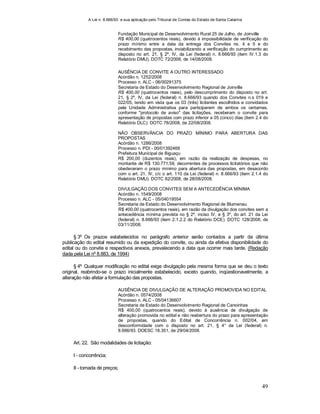 A Lei n. 8.666/93 e sua aplicação pelo Tribunal de Contas do Estado de Santa Catarina
49
Fundação Municipal de Desenvolvimento Rural 25 de Julho, de Joinville
R$ 400,00 (quatrocentos reais), devido à impossibilidade de verificação do
prazo mínimo entre a data da entrega dos Convites ns. 4 e 5 e do
recebimento das propostas, inviabilizando a verificação do cumprimento ao
disposto no art. 21, § 2º, IV, da Lei (federal) n. 8.666/93 (item IV.1.3 do
Relatório DMU). DOTC 72/2008, de 14/08/2008.
AUSÊNCIA DE CONVITE A OUTRO INTERESSADO
Acórdão n. 1252/2008
Processo n. ALC - 06/00291375
Secretaria de Estado do Desenvolvimento Regional de Joinville
R$ 400,00 (quatrocentos reais), pelo descumprimento do disposto no art.
21, § 2º, IV, da Lei (federal) n. 8.666/93 quando dos Convites n.s 019 e
022/05, tendo em vista que os 03 (três) licitantes escolhidos e convidados
pela Unidade Administrativa para participarem de ambos os certames,
conforme "protocolo de aviso" das licitações, receberam o convite para
apresentação de propostas com prazo inferior a 05 (cinco) dias (item 2.4 do
Relatório DLC). DOTC 78/2008, de 22/08/2008.
NÃO OBSERVÂNCIA DO PRAZO MÍNIMO PARA ABERTURA DAS
PROPOSTAS
Acórdão n. 1286/2008
Processo n. PDI - 00/01392468
Prefeitura Municipal de Biguaçu
R$ 200,00 (duzentos reais), em razão da realização de despesas, no
montante de R$ 130.771,59, decorrentes de processos licitatórios que não
obedeceram o prazo mínimo para abertura das propostas, em desacordo
com o art. 21, IV, c/c o art. 110 da Lei (federal) n. 8.666/93 (item 2.1.4 do
Relatório DMU). DOTC 82/2008, de 28/08/2008.
DIVULGAÇÃO DOS CONVITES SEM A ANTECEDÊNCIA MÍNIMA
Acórdão n. 1549/2008
Processo n. ALC - 05/04019554
Secretaria de Estado do Desenvolvimento Regional de Blumenau
R$ 400,00 (quatrocentos reais), em razão da divulgação dos convites sem a
antecedência mínima prevista no § 2º, inciso IV, e § 3º, do art. 21 da Lei
(federal) n. 8.666/93 (item 2.1.2.2 do Relatório DCE). DOTC 128/2008, de
03/11/2008.
§ 3º Os prazos estabelecidos no parágrafo anterior serão contados a partir da última
publicação do edital resumido ou da expedição do convite, ou ainda da efetiva disponibilidade do
edital ou do convite e respectivos anexos, prevalecendo a data que ocorrer mais tarde. (Redação
dada pela Lei nº 8.883, de 1994)
§ 4º Qualquer modificação no edital exige divulgação pela mesma forma que se deu o texto
original, reabrindo-se o prazo inicialmente estabelecido, exceto quando, inqüestionavelmente, a
alteração não afetar a formulação das propostas.
AUSÊNCIA DE DIVULGAÇÃO DE ALTERAÇÃO PROMOVIDA NO EDITAL
Acórdão n. 0574/2008
Processo n. ALC - 05/04136607
Secretaria de Estado do Desenvolvimento Regional de Canoinhas
R$ 400,00 (quatrocentos reais), devido à ausência de divulgação de
alteração promovida no edital e não reabertura do prazo para apresentação
de propostas, quando do Edital de Concorrência n. 002/04, em
desconformidade com o disposto no art. 21, § 4° da Lei (federal) n.
8.666/93. DOESC 18.351, de 29/04/2008.
Art. 22. São modalidades de licitação:
I - concorrência;
II - tomada de preços;
 