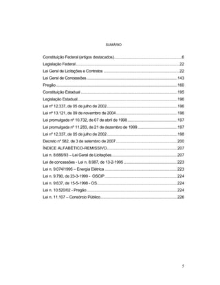 A Lei n. 8.666/93 e sua aplicação pelo Tribunal de Contas do Estado de Santa Catarina
5
SUMÁRIO
Constituição Federal (artigos destacados)............................................................6
Legislação Federal ...........................................................................................22
Lei Geral de Licitações e Contratos ...................................................................22
Lei Geral de Concessões................................................................................143
Pregão...........................................................................................................160
Constituição Estadual .....................................................................................195
Legislação Estadual........................................................................................196
Lei nº 12.337, de 05 de julho de 2002..............................................................196
Lei nº 13.121, de 09 de novembro de 2004......................................................196
Lei promulgada nº 10.732, de 07 de abril de 1998............................................197
Lei promulgada nº 11.283, de 21 de dezembro de 1999...................................197
Lei nº 12.337, de 05 de julho de 2002..............................................................198
Decreto nº 582, de 3 de setembro de 2007......................................................200
ÍNDICE ALFABÉTICO-REMISSIVO..............................................................207
Lei n. 8.666/93 – Lei Geral de Licitações..........................................................207
Lei de concessões - Lei n. 8.987, de 13-2-1995 ...............................................223
Lei n. 9.074/1995 – Energia Elétrica ................................................................223
Lei n. 9.790, de 23-3-1999 - OSCIP................................................................224
Lei n. 9.637, de 15-5-1998 - OS.......................................................................224
Lei n. 10.520/02 - Pregão................................................................................224
Lei n. 11.107 – Consórcio Público....................................................................226
 