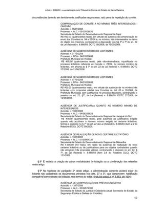 A Lei n. 8.666/93 e sua aplicação pelo Tribunal de Contas do Estado de Santa Catarina
52
circunstâncias deverão ser devidamente justificadas no processo, sob pena de repetição do convite.
COMPROVAÇÃO DE CONVITE A NO MÍNIMO TRÊS INTERESSADOS -
OMISSÃO
Acórdão n. 0631/2008
Processo n. ALC - 05/03928836
Secretaria de Estado do Desenvolvimento Regional de Itajaí
R$ 400,00 (quatrocentos reais), em virtude da ausência de comprovação do
envio dos Convites ns. 04 e 05/04 a, no mínimo, três interessados no ramo
do objeto dos mesmos, contrariando a disposição dos §§ 3º e 7º do art. 22
da Lei (federal) n. 8.666/93. DOTC 09/2008, de 15/05/2008.
AUSÊNCIA DE NÚMERO MÍNIMO DE LICITANTES
Acórdão n. 0779/2208
Processo n. RPA - 04/01630838
Prefeitura Municipal de Rodeio
R$ 400,00 (quatrocentos reais), pela não-observância, injustificada no
processo licitatório referente ao Convite n. 28/04, do número mínimo de
licitantes, em afronta ao § 7º do art. 22 da Lei (federal) n. 8.666/93. DOTC
27/2008, de 12/06/2008.
AUSÊNCIA DE NÚMERO MÍNIMO DE LICITANTES
Acórdão n. 0779/2208
Processo n. RPA - 04/01630838
Prefeitura Municipal de Rodeio
R$ 400,00 (quatrocentos reais), em virtude da ausência de no mínimo três
licitantes com propostas válidas nos Convites ns. 04, 05 e 10/2004, da
Prefeitura Municipal, sem justificativa no processo licitatório, contrariando o
previsto no art. 22, §7º, da Lei (federal) n. 8.666/93. DOTC 27/2008, de
12/06/2008.
AUSÊNCIA DE JUSTIFICATIVA QUANTO AO NÚMERO MÍNIMO DE
INTERESSADOS
Acórdão n. 1080/2008
Processo n. ALC - 04/06259828
Secretaria de Estado do Desenvolvimento Regional de Jaraguá do Sul
R$ 400,00 (quatrocentos reais), pela ausência da justificativa exigida
quando não acudirem o número mínimo exigido no certame licitatório,
ferindo o disposto no § 7º do art. 22 da Lei (federal) n. 8.666/93 (item 2.2 do
Relatório DCE). DOTC 59/2008.
AUSÊNCIA DE REALIZAÇÃO DE NOVO CERTAME LICITATÓRIO
Acórdão n. 1595/2008
Processo n. ALC - 07/00004335
Secretaria de Estado do Desenvolvimento Regional de Maravilha
R$ 1.000,00 (mil reais), em razão da ausência de realização de novo
certame licitatório ou de justificativas para os objetos contratados quando
não atingiram três propostas válidas, contrariando o disposto no art. 22, §
7º, da Lei (federal) n. 8.666/93 (item 2.6 do Relatório DLC). DOTC
133/2008.
§ 8º É vedada a criação de outras modalidades de licitação ou a combinação das referidas
neste artigo.
§ 9º Na hipótese do parágrafo 2º deste artigo, a administração somente poderá exigir do
licitante não cadastrado os documentos previstos nos arts. 27 a 31, que comprovem habilitação
compatível com o objeto da licitação, nos termos do edital. (Incluído pela Lei nº 8.883, de 1994)
AUSÊNCIA DE COMPROVAÇÃO DE PRÉVIO CADASTRO
Acórdão n. 1387/2008
Processo n. ALC - 03/02674390
Secretaria de Estado da Justiça e Cidadania (atual Secretaria de Estado da
Segurança Pública e Defesa do Cidadão)
 