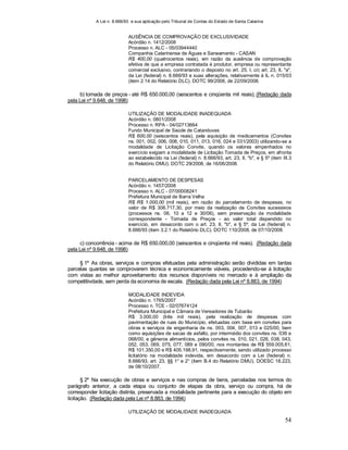 A Lei n. 8.666/93 e sua aplicação pelo Tribunal de Contas do Estado de Santa Catarina
54
AUSÊNCIA DE COMPROVAÇÃO DE EXCLUSIVIDADE
Acórdão n. 1412/2008
Processo n. ALC - 05/03944440
Companhia Catarinense de Águas e Saneamento - CASAN
R$ 400,00 (quatrocentos reais), em razão da ausência de comprovação
efetiva de que a empresa contratada é produtor, empresa ou representante
comercial exclusivo, contrariando o disposto no art. 25, I, c/c art. 23, II, "a",
da Lei (federal) n. 8.666/93 e suas alterações, relativamente à IL n. 015/03
(item 2.14 do Relatório DLC). DOTC 99/2008, de 22/09/2008.
b) tomada de preços - até R$ 650.000,00 (seiscentos e cinqüenta mil reais); (Redação dada
pela Lei nº 9.648, de 1998)
UTILIZAÇÃO DE MODALIDADE INADEQUADA
Acórdão n. 0801/2008
Processo n. RPA - 04/02713664
Fundo Municipal de Saúde de Catanduvas
R$ 600,00 (seiscentos reais), pela aquisição de medicamentos (Convites
ns. 001, 002, 006, 008, 010, 011, 013, 016, 024 e 031/2003) utilizando-se a
modalidade de Licitação Convite, quando os valores empenhados no
exercício exigiam a modalidade de Licitação Tomada de Preços, em afronta
ao estabelecido na Lei (federal) n. 8.666/93, art. 23, II, "b", e § 5º (item III.3
do Relatório DMU). DOTC 29/2008, de 16/06/2008.
PARCELAMENTO DE DESPESAS
Acórdão n. 1457/2008
Processo n. ALC - 07/00008241
Prefeitura Municipal de Barra Velha
R$ R$ 1.000,00 (mil reais), em razão do parcelamento de despesas, no
valor de R$ 306.717,30, por meio da realização de Convites sucessivos
(processos ns. 06, 10 a 12 e 30/06), sem preservação da modalidade
correspondente - Tomada de Preços - ao valor total dispendido no
exercício, em desacordo com o art. 23, II, "b", e § 5º, da Lei (federal) n.
8.666/93 (item 3.2.1 do Relatório DLC). DOTC 110/2008, de 07/10/2008.
c) concorrência - acima de R$ 650.000,00 (seiscentos e cinqüenta mil reais). (Redação dada
pela Lei nº 9.648, de 1998)
§ 1º As obras, serviços e compras efetuadas pela administração serão divididas em tantas
parcelas quantas se comprovarem técnica e economicamente viáveis, procedendo-se à licitação
com vistas ao melhor aproveitamento dos recursos disponíveis no mercado e à ampliação da
competitiivdade, sem perda da economia de escala. (Redação dada pela Lei nº 8.883, de 1994)
MODALIDADE INDEVIDA
Acórdão n. 1765/2007
Processo n. TCE - 02/07674124
Prefeitura Municipal e Câmara de Vereadores de Tubarão
R$ 3.000,00 (três mil reais), pela realização de despesas com
pavimentação de ruas do Município, efetuadas com base em convites para
obras e serviços de engenharia de ns. 003, 004, 007, 013 e 025/00, bem
como aquisições de sacas de asfalto, por intermédio dos convites ns. 036 e
068/00, e gêneros alimentícios, pelos convites ns. 010, 021, 026, 038, 043,
052, 053, 069, 075, 077, 089 e 090/00, nos montantes de R$ 559.005,61,
R$ 101.350,00 e R$ 405.198,91, respectivamente, sendo utilizado processo
licitatório na modalidade indevida, em desacordo com a Lei (federal) n.
8.666/93, art. 23, §§ 1° e 2° (item B.4 do Relatório DMU). DOESC 18.223,
de 08/10/2007.
§ 2º Na execução de obras e serviços e nas compras de bens, parceladas nos termos do
parágrafo anterior, a cada etapa ou conjunto de etapas da obra, serviço ou compra, há de
corresponder licitação distinta, preservada a modalidade pertinente para a execução do objeto em
licitação. (Redação dada pela Lei nº 8.883, de 1994)
UTILIZAÇÃO DE MODALIDADE INADEQUADA
 