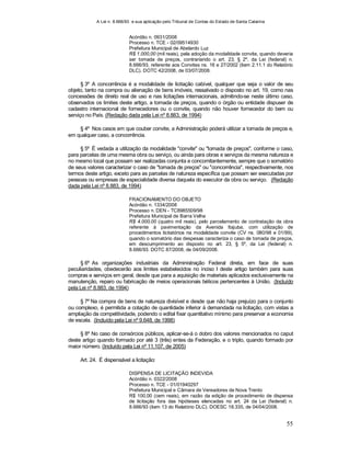 A Lei n. 8.666/93 e sua aplicação pelo Tribunal de Contas do Estado de Santa Catarina
55
Acórdão n. 0931/2008
Processo n. TCE - 02/09514930
Prefeitura Municipal de Abelardo Luz
R$ 1.000,00 (mil reais), pela adoção da modalidade convite, quando deveria
ser tomada de preços, contrariando o art. 23, § 2º, da Lei (federal) n.
8.666/93, referente aos Convites ns. 16 e 27/2002 (item 2.11.1 do Relatório
DLC). DOTC 42/2008, de 03/07/2008.
§ 3º A concorrência é a modalidade de licitação cabível, qualquer que seja o valor de seu
objeto, tanto na compra ou alienação de bens imóveis, ressalvado o disposto no art. 19, como nas
concessões de direito real de uso e nas licitações internacionais, admitindo-se neste último caso,
observados os limites deste artigo, a tomada de preços, quando o órgão ou entidade dispuser de
cadastro internacional de fornecedores ou o convite, quando não houver fornecedor do bem ou
serviço no País. (Redação dada pela Lei nº 8.883, de 1994)
§ 4º Nos casos em que couber convite, a Administração poderá utilizar a tomada de preços e,
em qualquer caso, a concorrência.
§ 5º É vedada a utilização da modalidade "convite" ou "tomada de preços", conforme o caso,
para parcelas de uma mesma obra ou serviço, ou ainda para obras e serviços da mesma natureza e
no mesmo local que possam ser realizadas conjunta e concomitantemente, sempre que o somatório
de seus valores caracterizar o caso de "tomada de preços" ou "concorrência", respectivamente, nos
termos deste artigo, exceto para as parcelas de natureza específica que possam ser executadas por
pessoas ou empresas de especialidade diversa daquela do executor da obra ou serviço. (Redação
dada pela Lei nº 8.883, de 1994)
FRACIONAMENTO DO OBJETO
Acórdão n. 1334/2008
Processo n. DEN - TC8985509/98
Prefeitura Municipal de Barra Velha
R$ 4.000,00 (quatro mil reais), pelo parcelamento de contratação da obra
referente à pavimentação da Avenida Itajuba, com utilização de
procedimentos licitatórios na modalidade convite (CV ns. 080/98 e 01/99),
quando o somatório das despesas caracteriza o caso de tomada de preços,
em descumprimento ao disposto no art. 23, § 5º, da Lei (federal) n.
8.666/93. DOTC 87/2008, de 04/09/2008.
§ 6º As organizações industriais da Administração Federal direta, em face de suas
peculiaridades, obedecerão aos limites estabelecidos no inciso I deste artigo também para suas
compras e serviços em geral, desde que para a aquisição de materiais aplicados exclusivamente na
manutenção, reparo ou fabricação de meios operacionais bélicos pertencentes à União. (Incluído
pela Lei nº 8.883, de 1994)
§ 7º Na compra de bens de natureza divisível e desde que não haja prejuízo para o conjunto
ou complexo, é permitida a cotação de quantidade inferior à demandada na licitação, com vistas a
ampliação da competitividade, podendo o edital fixar quantitativo mínimo para preservar a economia
de escala. (Incluído pela Lei nº 9.648, de 1998)
§ 8º No caso de consórcios públicos, aplicar-se-á o dobro dos valores mencionados no caput
deste artigo quando formado por até 3 (três) entes da Federação, e o triplo, quando formado por
maior número. (Incluído pela Lei nº 11.107, de 2005)
Art. 24. É dispensável a licitação:
DISPENSA DE LICITAÇÃO INDEVIDA
Acórdão n. 0322/2008
Processo n. TCE - 01/01940297
Prefeitura Municipal e Câmara de Vereadores de Nova Trento
R$ 100,00 (cem reais), em razão da edição de procedimento de dispensa
de licitação fora das hipóteses elencadas no art. 24 da Lei (federal) n.
8.666/93 (item 13 do Relatório DLC). DOESC 18.335, de 04/04/2008.
 