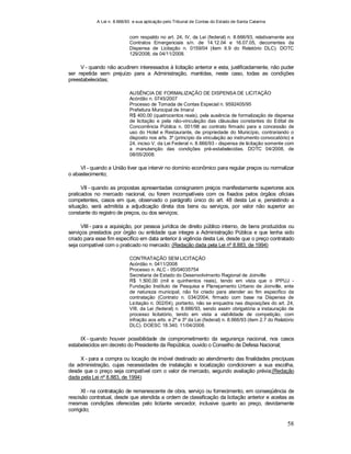 A Lei n. 8.666/93 e sua aplicação pelo Tribunal de Contas do Estado de Santa Catarina
58
com respaldo no art. 24, IV, da Lei (federal) n. 8.666/93, relativamente aos
Contratos Emergenciais s/n. de 14.12.04 e 16.07.05, decorrentes da
Dispensa de Licitação n. 0159/04 (item II.9 do Relatório DLC). DOTC
129/2008, de 04/11/2008.
V - quando não acudirem interessados à licitação anterior e esta, justificadamente, não puder
ser repetida sem prejuízo para a Administração, mantidas, neste caso, todas as condições
preestabelecidas;
AUSÊNCIA DE FORMALIZAÇÃO DE DISPENSA DE LICITAÇÃO
Acórdão n. 0745/2007
Processo de Tomada de Contas Especial n. 9592405/95
Prefeitura Municipal de Imaruí
R$ 400,00 (quatrocentos reais), pela ausência de formalização de dispensa
de licitação e pela não-vinculação das cláusulas constantes do Edital de
Concorrência Pública n. 001/98 ao contrato firmado para a concessão de
uso do Hotel e Restaurante, de propriedade do Município, contrariando o
disposto nos arts. 3º (princípio da vinculação ao instrumento convocatório) e
24, inciso V, da Lei Federal n. 8.666/93 - dispensa de licitação somente com
a manutenção das condições pré-estabelecidas. DOTC 04/2008, de
08/05/2008.
VI - quando a União tiver que intervir no domínio econômico para regular preços ou normalizar
o abastecimento;
VII - quando as propostas apresentadas consignarem preços manifestamente superiores aos
praticados no mercado nacional, ou forem incompatíveis com os fixados pelos órgãos oficiais
competentes, casos em que, observado o parágrafo único do art. 48 desta Lei e, persistindo a
situação, será admitida a adjudicação direta dos bens ou serviços, por valor não superior ao
constante do registro de preços, ou dos serviços;
VIII - para a aquisição, por pessoa jurídica de direito público interno, de bens produzidos ou
serviços prestados por órgão ou entidade que integre a Administração Pública e que tenha sido
criado para esse fim específico em data anterior à vigência desta Lei, desde que o preço contratado
seja compatível com o praticado no mercado; (Redação dada pela Lei nº 8.883, de 1994)
CONTRATAÇÃO SEM LICITAÇÃO
Acórdão n. 0411/2008
Processo n. ALC - 05/04035754
Secretaria de Estado do Desenvolvimento Regional de Joinville
R$ 1.500,00 (mil e quinhentos reais), tendo em vista que o IPPUJ -
Fundação Instituto de Pesquisa e Planejamento Urbano de Joinville, ente
de natureza municipal, não foi criado para atender ao fim específico da
contratação (Contrato n. 034/2004, firmado com base na Dispensa de
Licitação n. 002/04), portanto, não se enquadra nas disposições do art. 24,
VIII, da Lei (federal) n. 8.666/93, sendo assim obrigatória a instauração de
processo licitatório, tendo em vista a viabilidade de competição, com
infração aos arts. e 2º e 3º da Lei (federal) n. 8.666/93 (item 2.7 do Relatório
DLC). DOESC 18.340, 11/04/2008.
IX - quando houver possibilidade de comprometimento da segurança nacional, nos casos
estabelecidos em decreto do Presidente da República, ouvido o Conselho de Defesa Nacional;
X - para a compra ou locação de imóvel destinado ao atendimento das finalidades precípuas
da administração, cujas necessidades de instalação e localização condicionem a sua escolha,
desde que o preço seja compatível com o valor de mercado, segundo avaliação prévia;(Redação
dada pela Lei nº 8.883, de 1994)
XI - na contratação de remanescente de obra, serviço ou fornecimento, em conseqüência de
rescisão contratual, desde que atendida a ordem de classificação da licitação anterior e aceitas as
mesmas condições oferecidas pelo licitante vencedor, inclusive quanto ao preço, devidamente
corrigido;
 