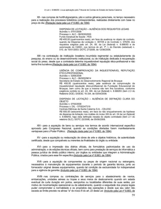 A Lei n. 8.666/93 e sua aplicação pelo Tribunal de Contas do Estado de Santa Catarina
59
XII - nas compras de hortifrutigranjeiros, pão e outros gêneros perecíveis, no tempo necessário
para a realização dos processos licitatórios correspondentes, realizadas diretamente com base no
preço do dia; (Redação dada pela Lei nº 8.883, de 1994)
DISPENSA DE LICITAÇÃO – AUSÊNCIA DOS REQUISITOS LEGAIS
Acórdão n. 0791/2008
Processo n. ALC - 06/00302830
Fundo Estadual de Saúde - FES
R$ 400,00 (quatrocentos reais), em face da ausência no objeto do contrato,
quando da Dispensa de Licitação n. 007/05 e do Contrato n. 076/05, dos
requisitos exigidos pelo art. 24, XII, da Lei (federal) n. 8.666/93 e de
autorização do CIASC, nos termos do art. 7º, I, do Decreto (estadual) n.
010, de 15/01/2003. DOTC 27/2008, de 12/06/2008.
XIII - na contratação de instituição brasileira incumbida regimental ou estatutariamente da
pesquisa, do ensino ou do desenvolvimento institucional, ou de instituição dedicada à recuperação
social do preso, desde que a contratada detenha inquestionável reputação ético-profissional e não
tenha fins lucrativos;(Redação dada pela Lei nº 8.883, de 1994)
USÊNCIA DE COMPROVAÇÃO DA INQUESTIONÁVEL REPUTAÇÃO
ÉTICO-PROFISSIONAL
Acórdão n. 0268/2008
Processo n. ALC - 06/00529614
Secretaria de Estado do Desenvolvimento Regional de Brusque
R$ 400,00 (quatrocentos reais), pela ausência de comprovação da
inquestionável reputação ético-profissional da Fundação Educacional de
Brusque, bem como de que a mesma não tem fins lucrativos, conforme
exigência contida no art. 24, XIII, da Lei (federal) n. 8.666/93 (item 2.3 do
Relatório DCE). DOESC 18.334, de 03/04/2008.
DISPENSA DE LICITAÇÃO – AUSÊNCIA DE DEFINIÇÃO CLARA DO
OBJETO
Acórdão n. 0750/2008
Processo n. DIL - 07/00247319
Centrais Elétricas de Santa Catarina S.A. - CELESC
R$ 600,00 (seiscentos reais), em face do não enquadramento da hipótese
de dispensa de licitação nos moldes do inciso XIII do art. 24 da Lei (federal)
n. 8.666/93, haja vista definição inexata do objeto contratado (item 2.1 do
relatório DLC). DOTC 22/2008, de 05/06/2008.
XIV - para a aquisição de bens ou serviços nos termos de acordo internacional específico
aprovado pelo Congresso Nacional, quando as condições ofertadas forem manifestamente
vantajosas para o Poder Público; (Redação dada pela Lei nº 8.883, de 1994)
XV - para a aquisição ou restauração de obras de arte e objetos históricos, de autenticidade
certificada, desde que compatíveis ou inerentes às finalidades do órgão ou entidade.
XVI - para a impressão dos diários oficiais, de formulários padronizados de uso da
administração, e de edições técnicas oficiais, bem como para prestação de serviços de informática a
pessoa jurídica de direito público interno, por órgãos ou entidades que integrem a Administração
Pública, criados para esse fim específico;(Incluído pela Lei nº 8.883, de 1994)
XVII - para a aquisição de componentes ou peças de origem nacional ou estrangeira,
necessários à manutenção de equipamentos durante o período de garantia técnica, junto ao
fornecedor original desses equipamentos, quando tal condição de exclusividade for indispensável
para a vigência da garantia; (Incluído pela Lei nº 8.883, de 1994)
XVIII - nas compras ou contratações de serviços para o abastecimento de navios,
embarcações, unidades aéreas ou tropas e seus meios de deslocamento quando em estada
eventual de curta duração em portos, aeroportos ou localidades diferentes de suas sedes, por
motivo de movimentação operacional ou de adestramento, quando a exiguidade dos prazos legais
puder comprometer a normalidade e os propósitos das operações e desde que seu valor não
exceda ao limite previsto na alínea "a" do incico II do art. 23 desta Lei: (Incluído pela Lei nº 8.883, de
 