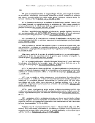 A Lei n. 8.666/93 e sua aplicação pelo Tribunal de Contas do Estado de Santa Catarina
60
1994)
XIX - para as compras de material de uso pelas Forças Armadas, com exceção de materiais
de uso pessoal e administrativo, quando houver necessidade de manter a padronização requerida
pela estrutura de apoio logístico dos meios navais, aéreos e terrestres, mediante parecer de
comissão instituída por decreto; (Incluído pela Lei nº 8.883, de 1994)
XX - na contratação de associação de portadores de deficiência física, sem fins lucrativos e de
comprovada idoneidade, por órgãos ou entidades da Admininistração Pública, para a prestação de
serviços ou fornecimento de mão-de-obra, desde que o preço contratado seja compatível com o
praticado no mercado. (Incluído pela Lei nº 8.883, de 1994)
XXI - Para a aquisição de bens destinados exclusivamente a pesquisa científica e tecnológica
com recursos concedidos pela CAPES, FINEP, CNPq ou outras instituições de fomento a pesquisa
credenciadas pelo CNPq para esse fim específico. (Incluído pela Lei nº 9.648, de 1998)
XXII - na contratação de fornecimento ou suprimento de energia elétrica e gás natural com
concessionário, permissionário ou autorizado, segundo as normas da legislação específica; (Incluído
pela Lei nº 9.648, de 1998)
XXIII - na contratação realizada por empresa pública ou sociedade de economia mista com
suas subsidiárias e controladas, para a aquisição ou alienação de bens, prestação ou obtenção de
serviços, desde que o preço contratado seja compatível com o praticado no mercado. (Incluído pela
Lei nº 9.648, de 1998)
XXIV - para a celebração de contratos de prestação de serviços com as organizações sociais,
qualificadas no âmbito das respectivas esferas de governo, para atividades contempladas no
contrato de gestão. (Incluído pela Lei nº 9.648, de 1998)
XXV - na contratação realizada por Instituição Científica e Tecnológica - ICT ou por agência de
fomento para a transferência de tecnologia e para o licenciamento de direito de uso ou de
exploração de criação protegida. (Incluído pela Lei nº 10.973, de 2004)
XXVI – na celebração de contrato de programa com ente da Federação ou com entidade de
sua administração indireta, para a prestação de serviços públicos de forma associada nos termos do
autorizado em contrato de consórcio público ou em convênio de cooperação. (Incluído pela Lei nº
11.107, de 2005)
XXVII - na contratação da coleta, processamento e comercialização de resíduos sólidos
urbanos recicláveis ou reutilizáveis, em áreas com sistema de coleta seletiva de lixo, efetuados por
associações ou cooperativas formadas exclusivamente por pessoas físicas de baixa renda
reconhecidas pelo poder público como catadores de materiais recicláveis, com o uso de
equipamentos compatíveis com as normas técnicas, ambientais e de saúde pública. (Redação dada
pela Lei nº 11.445, de 2007).
XXVIII – para o fornecimento de bens e serviços, produzidos ou prestados no País, que
envolvam, cumulativamente, alta complexidade tecnológica e defesa nacional, mediante parecer de
comissão especialmente designada pela autoridade máxima do órgão. (Incluído pela Lei nº 11.484,
de 2007).
XXIX – na aquisição de bens e contratação de serviços para atender aos contingentes militares
das Forças Singulares brasileiras empregadas em operações de paz no exterior, necessariamente
justificadas quanto ao preço e à escolha do fornecedor ou executante e ratificadas pelo Comandante
da Força. (Incluído pela Lei nº 11.783, de 2008).
Parágrafo único. Os percentuais referidos nos incisos I e II do caput deste artigo serão 20%
(vinte por cento) para compras, obras e serviços contratados por consórcios públicos, sociedade de
economia mista, empresa pública e por autarquia ou fundação qualificadas, na forma da lei, como
Agências Executivas. (Redação dada pela Lei nº 11.107, de 2005)
 