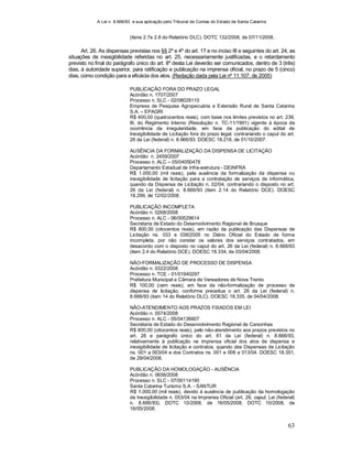 A Lei n. 8.666/93 e sua aplicação pelo Tribunal de Contas do Estado de Santa Catarina
63
(itens 2.7e 2.8 do Relatório DLC). DOTC 132/2008, de 07/11/2008..
Art. 26. As dispensas previstas nos §§ 2º e 4º do art. 17 e no inciso III e seguintes do art. 24, as
situações de inexigibilidade referidas no art. 25, necessariamente justificadas, e o retardamento
previsto no final do parágrafo único do art. 8º desta Lei deverão ser comunicados, dentro de 3 (três)
dias, à autoridade superior, para ratificação e publicação na imprensa oficial, no prazo de 5 (cinco)
dias, como condição para a eficácia dos atos. (Redação dada pela Lei nº 11.107, de 2005)
PUBLICAÇÃO FORA DO PRAZO LEGAL
Acórdão n. 1707/2007
Processo n. SLC - 02/08028110
Empresa de Pesquisa Agropecuária e Extensão Rural de Santa Catarina
S.A. – EPAGRI
R$ 400,00 (quatrocentos reais), com base nos limites previstos no art. 239,
III, do Regimento Interno (Resolução n. TC-11/1991) vigente à época da
ocorrência da irregularidade, em face da publicação do edital de
Inexigibilidade de Licitação fora do prazo legal, contrariando o caput do art.
26 da Lei (federal) n. 8.666/93. DOESC 18.218, de 01/10/2007.
AUSÊNCIA DA FORMALIZAÇÃO DA DISPENSA DE LICITAÇÃO
Acórdão n. 2459/2007
Processo n. ALC – 05/04050478
Departamento Estadual de Infra-estrutura - DEINFRA
R$ 1.000,00 (mil reais), pela ausência da formalização da dispensa ou
inexigibilidade de licitação para a contratação de serviços de informática,
quando da Dispensa de Licitação n. 02/04, contrariando o disposto no art.
26 da Lei (federal) n. 8.666/93 (item 2.14 do Relatório DCE). DOESC
18.299, de 12/02/2008.
PUBLICAÇÃO INCOMPLETA
Acórdão n. 0268/2008
Processo n. ALC - 06/00529614
Secretaria de Estado do Desenvolvimento Regional de Brusque
R$ 800,00 (oitocentos reais), em razão da publicação das Dispensas de
Licitação ns. 033 e 038/2005 no Diário Oficial do Estado de forma
incompleta, por não constar os valores dos serviços contratados, em
desacordo com o disposto no caput do art. 26 da Lei (federal) n. 8.666/93
(item 2.4 do Relatório DCE). DOESC 18.334, de 03/04/2008.
NÃO-FORMALIZAÇÃO DE PROCESSO DE DISPENSA
Acórdão n. 0322/2008
Processo n. TCE - 01/01940297
Prefeitura Municipal e Câmara de Vereadores de Nova Trento
R$ 100,00 (cem reais), em face da não-formalização de processo de
dispensa de licitação, conforme preceitua o art. 26 da Lei (federal) n.
8.666/93 (item 14 do Relatório DLC). DOESC 18.335, de 04/04/2008.
NÃO-ATENDIMENTO AOS PRAZOS FIXADOS EM LEI
Acórdão n. 0574/2008
Processo n. ALC - 05/04136607
Secretaria de Estado do Desenvolvimento Regional de Canoinhas
R$ 800,00 (oitocentos reais), pelo não-atendimento aos prazos previstos no
art. 26 e parágrafo único do art. 61 da Lei (federal) n. 8.666/93,
relativamente à publicação na imprensa oficial dos atos de dispensa e
inexigibilidade de licitação e contratos, quando das Dispensas de Licitação
ns. 001 a 003/04 e dos Contratos ns. 001 e 006 a 013/04. DOESC 18.351,
de 29/04/2008.
PUBLICAÇÃO DA HOMOLOGAÇÃO - AUSÊNCIA
Acórdão n. 0656/2008
Processo n. SLC - 07/00114190
Santa Catarina Turismo S.A. - SANTUR
R$ 1.000,00 (mil reais), devido à ausência de publicação da homologação
da Inexigibilidade n. 053/04 na Imprensa Oficial (art. 26, caput, Lei (federal)
n. 8.666/93). DOTC 10/2008, de 16/05/2008. DOTC 10/2008, de
16/05/2008.
 