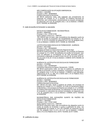 A Lei n. 8.666/93 e sua aplicação pelo Tribunal de Contas do Estado de Santa Catarina
65
NÃO COMPROVAÇÃO DA SITUAÇÃO EMERGENCIAL
Acórdão n. 1424/2008
Processo n. RPA - 06/00009025
Prefeitura Municipal de Bombinhas
R$ 600,00 (seiscentos reais), pela realização dos procedimentos de
Dispensas de Licitação ns. 01 a 03/2005, da Prefeitura Municipal de
Bombinhas, sem comprovantes caracterizadores da situação emergencial,
em desacordo com o art. 26, parágrafo único, I, da Lei (federal) n. 8.666/93.
DOTC 104/2008, de 29/09/2008.
II - razão da escolha do fornecedor ou executante;
ESCOLHA DO FORNECEDOR - INCONSISTÊNCIA
Acórdão n. 0656/2008
Processo n. SLC - 07/00114190
Santa Catarina Turismo S.A. - SANTUR
R$ 2.000,00 (dois mil reais), pela inconsistência das alegações quanto às
razões da escolha do fornecedor nas Inexigibilidades de Licitação ns. 02,
04, 07, 12, 32 e 51 a 53/2004, em desacordo com o art. 26, parágrafo único,
II, da Lei (federal) n. 8.666/93. DOTC 10/2008, de 16/05/2008.
JUSTIFICATIVA PARA ESCOLHA DO FORNECEDOR - AUSÊNCIA
Acórdão n. 0631/2008
Processo n. ALC - 05/03928836
Secretaria de Estado do Desenvolvimento Regional de Itajaí
R$ 400,00 (quatrocentos reais), pela ausência, nos processos de Dispensa
de Licitação ns. 01 e 02/04, da justificativa da escolha do fornecedor, bem
como da ratificação ou homologação do ato pela autoridade superior,
contrariando a disposição do caput e inciso II do art. 26, do inciso VII do art.
38 e do inciso VI do art. 43 da Lei (federal) n. 8.666/93. DOTC 09/2008, de
15/05/2008.
AUSÊNCIA DA JUSTIFICATIVA DE ESCOLHA DO FORNECEDOR
Acórdão n. 1412/2008
Processo n. ALC - 05/03944440
Companhia Catarinense de Águas e Saneamento - CASAN
R$ 400,00 (quatrocentos reais), em face da ausência da justificativa de
escolha do fornecedor e preços contratados, contrariando o disposto no art.
26, parágrafo único, II e III, da Lei (federal) n. 8.666/93 e suas alterações,
relativamente às DL ns. 008, 010 e 034/03 (item 2.16 do Relatório DLC).
DOTC 99/2008, de 22/09/2008.
AUSÊNCIA DA JUSTIFICATIVA DE ESCOLHA DO FORNECEDOR
Acórdão n. 1424/2008
Processo n. RPA - 06/00009025
Prefeitura Municipal de Bombinhas
R$ 1.000,00 (mil reais), devido à ausência da juntada, nos processos de
Dispensa de Licitação ns. 01 a 08/2005, do Fundo de Saneamento Básico
de Bombinhas, e nos processos de Dispensa de Licitação ns. 01 a 03/2005,
da Prefeitura Municipal de Bombinhas, de justificativas da razão de escolha
do fornecedor ou executante dos serviços contratados, em desacordo com
o art. 26, parágrafo único, II, da Lei (federal) n. 8.666/93. DOTC 104/2008,
de 29/09/2008.
INCONSISTÊNCIA DAS ALEGAÇÕES QUANTO ÀS RAZÕES DA
ESCOLHA DO FORNECEDOR
Acórdão n. 1583/2008
Processo n. SLC - 07/00114009
Santa Catarina Turismo S.A. - SANTUR
R$ 600,00 (seiscentos reais), pela inconsistência das alegações quanto às
razões da escolha do fornecedor e quanto à justificativa de preço, nas
Inexigibilidades de Licitação ns. 24 e 26 a 29/2006, em desacordo com os
arts. 26, parágrafo único, II e III, e 25, § 2º, da Lei (federal) n. 8.666/93
(itens 2.7e 2.8 do Relatório DLC). DOTC 132/2008, de 07/11/2008..
III - justificativa do preço.
 