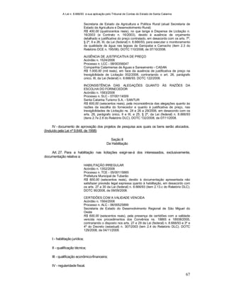 A Lei n. 8.666/93 e sua aplicação pelo Tribunal de Contas do Estado de Santa Catarina
67
Secretaria de Estado da Agricultura e Política Rural (atual Secretaria de
Estado da Agricultura e Desenvolvimento Rural)
R$ 400,00 (quatrocentos reais), no que tange à Dispensa de Licitação n.
16/2003 (e Contrato n. 16/2003), devido à ausência de orçamento
detalhado e justificativa do preço contratado, em desacordo com os arts. 7º,
§ 2º, II e 26, III, da Lei (federal) n. 8.666/93, para executar o monitoramento
da qualidade da água nas lagoas da Garopaba e Camacho (item 2.3 do
Relatório DCE n. 195/06). DOTC 110/2008, de 07/10/2008.
AUSÊNCIA DE JUSTIFICATIVA DE PREÇO
Acórdão n. 1524/2008
Processo n. LCC - 08/00356047
Companhia Catarinense de Águas e Saneamento - CASAN
R$ 1.000,00 (mil reais), em face da ausência de justificativa de preço na
Inexigibilidade de Licitação 002/2008, contrariando o art. 26, parágrafo
único, III, da Lei (federal) n. 8.666/93. DOTC 122/2008.
INCONSISTÊNCIA DAS ALEGAÇÕES QUANTO ÀS RAZÕES DA
ESCOLHA DO FORNECEDOR
Acórdão n. 1583/2008
Processo n. SLC - 07/00114009
Santa Catarina Turismo S.A. - SANTUR
R$ 600,00 (seiscentos reais), pela inconsistência das alegações quanto às
razões da escolha do fornecedor e quanto à justificativa de preço, nas
Inexigibilidades de Licitação ns. 24 e 26 a 29/2006, em desacordo com os
arts. 26, parágrafo único, II e III, e 25, § 2º, da Lei (federal) n. 8.666/93
(itens 2.7e 2.8 do Relatório DLC). DOTC 132/2008, de 07/11/2008.
IV - documento de aprovação dos projetos de pesquisa aos quais os bens serão alocados.
(Incluído pela Lei nº 9.648, de 1998)
Seção II
Da Habilitação
Art. 27. Para a habilitação nas licitações exigir-se-á dos interessados, exclusivamente,
documentação relativa a:
HABILITAÇÃO IRREGULAR
Acórdão n. 1352/2008
Processo n. TCE - 05/00115885
Prefeitura Municipal de Tubarão
R$ 600,00 (seiscentos reais), devido à documentação apresentada não
satisfazer previsão legal expressa quanto à habilitação, em desacordo com
os arts. 27 a 30 da Lei (federal) n. 8.666/93 (item 2.13.c do Relatório DLC).
DOTC 90/2008, de 09/09/2008.
CERTIDÕES COM A VALIDADE VENCIDA
Acórdão n. 1564/2008
Processo n. ALC - 06/00525899
Secretaria de Estado do Desenvolvimento Regional de São Miguel do
Oeste
R$ 600,00 (seiscentos reais), pela presença de certidões com a validade
vencida nos procedimentos dos Convênios ns. 18865 e 18938/2005,
contrariando o disposto nos arts. 27 e 29 da Lei (federal) n. 8.666/93 e 3º e
4º do Decreto (estadual) n. 307/2003 (tem 2.4 do Relatório DLC). DOTC
129/2008, de 04/11/2008.
I - habilitação jurídica;
II - qualificação técnica;
III - qualificação econômico-financeira;
IV - regularidade fiscal.
 