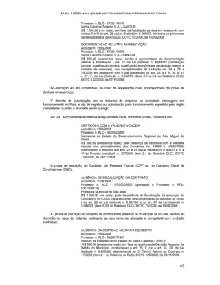 A Lei n. 8.666/93 e sua aplicação pelo Tribunal de Contas do Estado de Santa Catarina
69
Processo n. SLC - 07/00114190
Santa Catarina Turismo S.A. – SANTUR
R$ 1.000,00 ( mil reais), em face da habilitação jurídica em desacordo com
incisos II e III do art. 28 da Lei (federal) n. 8.666/93, em todos os processos
de inexigibilidade de licitação. DOTC 10/2008, de 16/05/2008.
DOCUMENTAÇÃO RELATIVA À HABILITAÇÃO
Acórdão n. 1583/2008
Processo n. SLC - 07/00114009
Santa Catarina Turismo S.A. - SANTUR
R$ 600,00 (seiscentos reais), devido à apresentação de documentação
relativa à Habilitação - art. 27 da Lei (federal) n. 8.666/93 (habilitação
jurídica, qualificação técnica, qualificação econômica e declaração relativa a
trabalho de menores), nas Inexigibilidades de Licitação ns. 24 e 26 a
29/2006, em desacordo com o que preceituam os arts. 28, II e III, 30, II, 31
e 27, V, da Lei (federal) n. 8.666/93 (itens 2.1 a 2.4 do Relatório DLC).
DOTC 132/2008, de 07/11/2008.
IV - inscrição do ato constitutivo, no caso de sociedades civis, acompanhada de prova de
diretoria em exercício;
V - decreto de autorização, em se tratando de empresa ou sociedade estrangeira em
funcionamento no País, e ato de registro ou autorização para funcionamento expedido pelo órgão
competente, quando a atividade assim o exigir.
Art. 29. A documentação relativa à regularidade fiscal, conforme o caso, consistirá em:
CERTIDÕES COM A VALIDADE VENCIDA
Acórdão n. 1564/2008
Processo n. ALC - 06/00525899
Secretaria de Estado do Desenvolvimento Regional de São Miguel do
Oeste
R$ 600,00 (seiscentos reais), pela presença de certidões com a validade
vencida nos procedimentos dos Convênios ns. 18865 e 18938/2005,
contrariando o disposto nos arts. 27 e 29 da Lei (federal) n. 8.666/93 e 3º e
4º do Decreto (estadual) n. 307/2003 (tem 2.4 do Relatório DLC). DOTC
129/2008, de 04/11/2008.
I - prova de inscrição no Cadastro de Pessoas Físicas (CPF) ou no Cadastro Geral de
Contribuintes (CGC);
AUSÊNCIA DE FISCALIZAÇÃO DO CONTRATO
Acórdão n. 1079/2008
Processo n. ALC - 07/00005900 (apensado o Processo n. RPL-
0301908516)
Prefeitura Municipal de São José
R$ 1.000,00 (mil reais), pela inexistência de fiscalização da execução do
Contrato n. 001/2004, caracterizando descumprimento do disposto no inciso
I do art. 29 da Lei (federal) n. 8.987/95 e no art. 67 da Lei (federal) n.
8.666/93, (item 3.2.6 do Relatório DLC). DOTC 75/2008, de 19/08/2008.
II - prova de inscrição no cadastro de contribuintes estadual ou municipal, se houver, relativo ao
domicílio ou sede do licitante, pertinente ao seu ramo de atividade e compatível com o objeto
contratual;
AUSÊNCIA DA CERTIDÃO NEGATIVA DE DÉBITO
Acórdão n. 1563/2008
Processo n. ALC - 05/04271997
Instituto de Previdência do Estado de Santa Catarina - IPREV
R$ 600,00 (seiscentos reais), em face da ausência da Certidão Negativa de
Débito do Município, contrariando o art. 29, II, c/c o art. 55, XII, da Lei
(federal) n. 8.666/93, relativamente ao 3º Termo Aditivo ao Contrato n.
17/2002 (item 2.1 do Relatório de DLC). DOTC 129/2008, de 04/11/2008.
 
