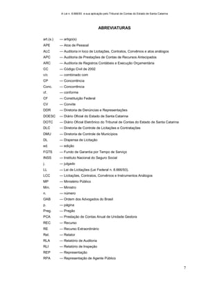 A Lei n. 8.666/93 e sua aplicação pelo Tribunal de Contas do Estado de Santa Catarina
7
ABREVIATURAS
art.(s.) ― artigo(s)
APE ― Atos de Pessoal
ALC
APC
― Auditoria in loco de Licitações, Contratos, Convênios e atos análogos
― Auditoria de Prestações de Contas de Recursos Antecipados
ARC
CC
― Auditoria de Registros Contábeis e Execução Orçamentária
― Código Civil de 2002
c/c ― combinado com
CP ― Concorrência
Conc. ― Concorrência
cf. ― conforme
CF ― Constituição Federal
CV
DDR
― Convite
― Diretoria de Denúncias e Representações
DOESC ― Diário Oficial do Estado de Santa Catarina
DOTC ― Diário Oficial Eletrônico do Tribunal de Contas do Estado de Santa Catarina
DLC ― Diretoria de Controle de Licitações e Contratações
DMU ― Diretoria de Controle de Municípios
DL ― Dispensa de Licitação
ed. ― edição
FGTS ― Fundo de Garantia por Tempo de Serviço
INSS ― Instituto Nacional do Seguro Social
j. ― julgado
LL ― Lei de Licitações (Lei Federal n. 8.666/93).
LCC ― Licitações, Contratos, Convênios e Instrumentos Análogos
MP ― Ministério Público
Min. ― Ministro
n. ― número
OAB ― Ordem dos Advogados do Brasil
p. ― página
Preg. ― Pregão
PCA ― Prestação de Contas Anual de Unidade Gestora
REC ― Recurso
RE ― Recurso Extraordinário
Rel. ― Relator
RLA ― Relatório de Auditoria
RLI ― Relatório de Inspeção
REP ― Representação
RPA ― Representação de Agente Público
 